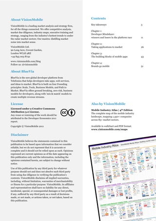 About VisionMobile                                                         Contents
                                                                           Key takeaways                             3
VisionMobile is a leading market analysis and strategy firm,
for all the things connected. We offer competitive analysis,
                                                                           Chapter 1:
market due diligence, industry maps, executive training and
                                                                           Developer Mindshare:
strategy, ranging from the industry's hottest trends to under
                                                                           winners and losers in the platform race   11
the radar market sectors. Our mantra: distilling market
noise into market sense.
                                                                           Chapter 2:
VisionMobile Ltd.                                                          Taking applications to market             26
90 Long Acre, Covent Garden,
London WC2E 9RZ                                                            Chapter 3:
+44 845 003 8742                                                           The building blocks of mobile apps        43

www.visionmobile.com/blog
                                                                           Chapter 4:
Follow us: @visionmobile
                                                                           Brands go mobile                          51

About BlueVia
BlueVia is the new global developer platform from
Telefonica that helps developers take apps, web services,
and ideas to market. BlueVia is built on four Founding
principles: Scale, Tools, Business Models, and Path to
Market. BlueVia offers ground breaking, zero risk, business
models for developers, along with 'mix & match' models to
create multiple revenue streams.


License                                                                    Also by VisionMobile
Licensed under a Creative Commons
                                                                           Mobile Industry Atlas | 4th Edition
Attribution 3.0 License.
                                                                           The complete map of the mobile industry
Any reuse or remixing of the work should be
                                                                           landscape, mapping 1,350+ companies
attributed to the Developer Economics 2011
                                                                           across 85+ market sectors.
report.

Copyright © VisionMobile 2011                                              Available in wallchart and PDF format.
                                                                           www.visionmobile.com/maps

Disclaimer
VisionMobile believes the statements contained in this
publication to be based upon information that we consider
reliable, but we do not represent that it is accurate or
complete and it should not be relied upon as such. Opinions
expressed are current opinions as of the date appearing on
this publication only and the information, including the
opinions contained herein, are subject to change without
notice.

Use of this publication by any third party for whatever
purpose should not and does not absolve such third party
from using due diligence in verifying the publication’s
contents. VisionMobile disclaims all implied warranties,
including, without limitation, warranties of merchantability
or fitness for a particular purpose. VisionMobile, its affiliates
and representatives shall have no liability for any direct,
incidental, special, or consequential damages or lost profits,
if any, suffered by any third party as a result of decisions
made, or not made, or actions taken, or not taken, based on
this publication.


                                                       © VisionMobile 2011 | www.DeveloperEconomics.com
                                                                                                                 2
 
