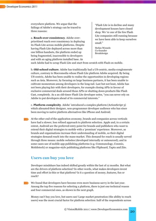 everywhere platform. We argue that the                  “Flash Lite is in decline and many
failings of Adobe’s strategy can be traced to           development houses have closed
three reasons:                                          shop. We ‘re one of the few Flash
                                                        Lite companies still running because
a. Reach over consistency. Adobe over-
                                                        we have been able to keep ourselves
prioritised reach over consistency in deploying
                                                        small.”
its Flash Lite across mobile platforms. Despite
having Flash Lite deployed across more than            Stefan Wessels
                                                       Co-founder
one billion handsets, the platform ended up            Breakdesign
being fragmented, inaccessible to developers
and with an aging platform installed base. As
such Adobe had to scrap Flash Lite and start from scratch with Flash on mobile.

b. Old-school culture. Adobe has traditionally had a US-centric, media-conglomerate
culture, contrary to Macromedia whose Flash Lite platform Adobe acquired. By being
US-centric, Adobe has been unable to realise the opportunities in developing regions
such as Asia. Moreover, by focusing on large business partners, it has been unable to
cultivate momentum among developers in the long-tail. Last but not least, Adobe has
not been playing fair with their developers, for example closing APIs in favour of
exclusive commercial deals around those APIs or shutting down products like Flash
Cast, completely. As a an old-timer Flash Lite developer notes, “you can never rely on
Adobe to put developers ahead of its commercial interests.”

c. Platform complexity. Adobe’ introduced a complex platform (ActionScript 3)
which alienated their designer, non-programmer developer audience who has since
been moving to native platform alternatives like iPhone and Android.

At the other end of the application economy, brands and companies across verticals
have had a slower, less refined approach to platform selection. Apple and, to a certain
extent, Android are the preferred entry point for brands and publishers who want to
extend their digital strategies to mobile with a ‘premium’ experience. Moreover, as
brands and organisations increase their understanding of mobile, so their digital
strategies demand reach into the mass-market. This demand for reach is usually served
through three means: mobile websites (developed internally or outsourced), and in
some cases use of mobile app publishing platforms (e.g. Communology, Conmio,
Mobiletech) or magazine-style publishing platforms like Flipboard, Taptu and Zite.



Users can buy you love
Developer mindshare has indeed shifted greatly within the last of 12 months. But what
are the drivers of platform selection? In other words, what makes developers invest
time and effort in this or that platform? Is it a question of money, features, fun or
reach?

We found that developers have become even more business-savvy in the last year.
Among the top five reasons for selecting a platform, there is just one technical reason
and four commercial ones, as shown in the next graph.

Money can't buy you love, but users can! Large market penetration (the ability to reach
users) was the most crucial factor for platform selection: half of the respondents across


                              © VisionMobile 2011 | www.DeveloperEconomics.com
                                                                                          20
 