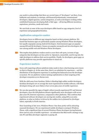 one needs to acknowledge that there are several types of “developers” out there, from
hobbyists and students, to startups, self-financed professionals, commissioned
developers, digital agencies, system integrators, as well as developers working within
established businesses developing B2B or B2C apps – all having different incentives,
aspirations, priorities, needs and wants.

We next look at some of the ways developers differ based on app categories, level of
experience and geographical location.

Application categories matter
Developers focus on different app categories based on their primary platform. We
found that business apps are particularly popular among Windows Phone developers,
but equally unpopular among Android developers. Entertainment apps are popular
among iOS and Qt developers. Games are popular among Qt and Java developers, but
rare among mobile web and Windows Phone developers.

This implies that platform vendors need to cover their soft spots, in terms of app
categories that developers are less active in. Operators, meanwhile, need to tap into the
right developers to address their service portfolio. Finally, for developers, genre gaps on
specific platforms may provide opportunities to stand out.

Experience matters
Every self-respecting software platform today needs to have a fast learning curve (more
on that in Chapter 3). At the same time, there’s no substitute for experience – and the
distribution of development experience is anything but balanced across the developer
ecosystem. We see platform vendors lacking sophistication in their targeting of the
developer ecosystem as we discuss next.

With the shift away from Symbian, Nokia is bleeding high-calibre mobile developers.
Symbian developers are on average the most experienced in mobile software, with these
developers being 15% more likely to have seven-plus years of mobile experience.

We can also quantify the signs of Apple’s allure towards experienced PC and Internet
developers, since the iOS platform attracts significantly more developers with seven-
plus years PC/Internet experience, compared to other platforms. This confirms that
experienced software developers are moving into mobile, using iOS as an entry
platform, in what we believe is driven by the sudden rise in demand for developer
talent, especially in North America.

Since launching in late 2010, Windows Phone 7 has done pretty well in attracting
seasoned developers. We see experienced mobile developers coming to Windows
Phone, with a significant bias of current Windows Phone developers having between
three and six years of mobile experience - an indication that Microsoft’s strategy to tap
into PC and Xbox developer segments is paying off.




                             © VisionMobile 2011 | www.DeveloperEconomics.com
                                                                                         24
 