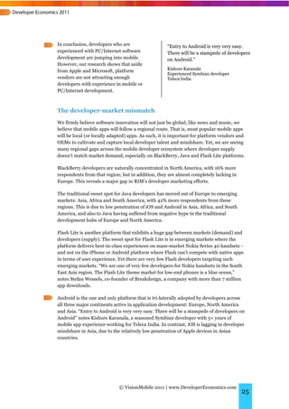 In conclusion, developers who are                   “Entry to Android is very very easy.
experienced with PC/Internet software               There will be a stampede of developers
development are jumping into mobile.                on Android.”
However, our research shows that aside
                                                    Kishore Karanala
from Apple and Microsoft, platform
                                                    Experienced Symbian developer
vendors are not attracting enough                   Teleca India
developers with experience in mobile or
PC/Internet development.



The developer-market mismatch
We firmly believe software innovation will not just be global; like news and music, we
believe that mobile apps will follow a regional route. That is, most popular mobile apps
will be local (or locally adapted) apps. As such, it is important for platform vendors and
OEMs to cultivate and capture local developer talent and mindshare. Yet, we are seeing
many regional gaps across the mobile developer ecosystem where developer supply
doesn’t match market demand, especially on BlackBerry, Java and Flash Lite platforms.

BlackBerry developers are naturally concentrated in North America, with 16% more
respondents from that region; but in addition, they are almost completely lacking in
Europe. This reveals a major gap in RIM’s developer marketing efforts.

The traditional sweet spot for Java developers has moved out of Europe to emerging
markets: Asia, Africa and South America, with 42% more respondents from these
regions. This is due to low penetration of iOS and Android in Asia, Africa, and South
America, and also to Java having suffered from negative hype in the traditional
development hubs of Europe and North America.

Flash Lite is another platform that exhibits a huge gap between markets (demand) and
developers (supply). The sweet spot for Flash Lite is in emerging markets where the
platform delivers best-in-class experiences on mass-market Nokia Series 40 handsets -
and not on the iPhone or Android platform where Flash can’t compete with native apps
in terms of user experience. Yet there are very few Flash developers targeting such
emerging markets. “We are one of very few developers for Nokia handsets in the South
East Asia region. The Flash Lite theme market for low-end phones is a blue ocean,”
notes Stefan Wessels, co-founder of Breakdesign, a company with more than 7 million
app downloads.

Android is the one and only platform that is tri-laterally adopted by developers across
all three major continents active in application development: Europe, North America
and Asia. “Entry to Android is very very easy. There will be a stampede of developers on
Android” notes Kishore Karanala, a seasoned Symbian developer with 5+ years of
mobile app experience working for Teleca India. In contrast, iOS is lagging in developer
mindshare in Asia, due to the relatively low penetration of Apple devices in Asian
countries.




                             © VisionMobile 2011 | www.DeveloperEconomics.com
                                                                                        25
 