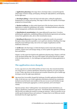 1. Application planning is the stage where a developer takes a concept through the
initial stages of feature design, prototyping, selecting the right platform, and designing
for the right users.

2. Develop & debug, is where the hard work takes place: coding the application,
designing the UI, testing and porting. This stage is where the vast majority of developer
programs are focused today.

3. Market readiness, an often under-hyped part of the developer journey where the
application is readied for publishing to the market – including localisation, packaging,
variant management, certification and submission.

4. Distribution & monetisation is the stage addressed by app stores. It involves
publishing the application, establishing billing and distribution agreements and making
money from application sales, ads or other monetisation means.

5. Retailing & discovery is the stage where an application needs to be promoted
through as many channels as possible, so as to grab user attention. Retailing is the stage
facing the most challenges today, due to the over-supply of applications and the
bottleneck of discovery.

6. In-life use is the final stage, in which developers need to track sales and usage
analytics, support users and manage ratings, as well as update the application with bug
fixes and features.

Chapter 1 in this report has looked at the application planning stage. Chapter 3 will look
at the develop & debug stage. The rest of this chapter will examine the last four stages
of the developer journey, i.e., the challenges and opportunities in taking applications to
market.



The application store duopoly
In 2011, app stores are a fact of life and they are here to stay. Our research found that
use of app stores as a primary distribution channel has surged by over 30% compared
to 2010. Today, app stores are the primary go-to-market channel for 45% of mobile app
developers across the eight major platforms.

App stores have irreversibly changed the landscape of mobile application distribution
today. In the last year, use of other application distribution channels has consistently
declined across the board; most notable are the year-on-year 20-30% declines in app
distribution via third party aggregators, on-device preloads, and via developers’
website.

Operator portals, whose ‘walled gardens’ once dominated content distribution, are
paling in significance compared to app stores. “Downloads through operator portals are
still less than one million per month on average per operator,” notes an executive at one
mobile app development house and continues, “Compare that to one billion per-month
downloads from the Apple App Store”.




                              © VisionMobile 2011 | www.DeveloperEconomics.com
                                                                                           28
 
