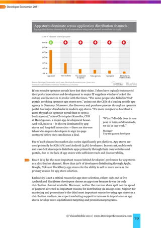 It’s no wonder operator portals have lost their shine. Telcos have typically outsourced
their portal operations and development to major IT suppliers who have lacked the
culture and incentives to evolve with the times. “The same people who failed in WAP
portals are doing operator app stores now,” points out the CEO of a leading mobile app
agency in Germany. Moreover, the discovery and purchase process through an operator
portal has major drawbacks to modern app stores. “It’s more complex to download a
game through an operator portal than to open a
bank account,” notes Christopher Kassulke, CEO
                                                             “What T-Mobile does in one
at Handygames, a major app development house.
                                                             year in terms of downloads,
And still, in 2011 – in the era dominated by app
                                                             we do in one week.”
stores and long-tail innovation – there are tier-one
telcos who require developers to sign 20-page                Manager
                                                             Top-ten games developer
contracts before they can discuss a deal.

Use of each channel to market also varies significantly per platform. App stores are
used primarily by iOS (77%) and Android (54%) developers. In contrast, mobile web
and Java ME developers distribute apps primarily through their own websites and
portals, due to the lack of app stores with sufficient reach and discoverability.

Reach is by far the most important reason behind developers’ preference for app stores
as a distribution channel. More than 50% of developers distributing through Apple,
Google, Nokia or BlackBerry app stores cite the ability to sell to more users as the
primary reason for app store selection.

Exclusivity is not a critical reason for app store selection, either; only one in five
Android and Blackberry developers choose an app store because it was the only
distribution channel available. Moreover, neither the revenue share split nor the speed
of payment are cited as important reasons for distributing via an app store. Support for
marketing and promotions is the third most important reason for using app stores as a
distribution medium; we expect marketing support to increase in importance as app
stores develop more sophisticated targeting and promotional programs.




                             © VisionMobile 2011 | www.DeveloperEconomics.com
                                                                                       29
 