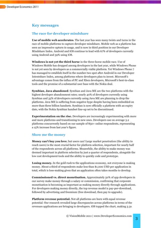 Key messages

The race for developer mindshare
Use of mobile web accelerates. The last year has seen many twists and turns in the
race of mobile platforms to capture developer mindshare. Mobile web as a platform has
seen an impressive upturn in usage, and is now in third position in our Developer
Mindshare Index. Android and iOS continue to lead with 67% of developers currently
using Android and 59% using iOS.

Windows is not yet the third horse in the three-horse mobile race. Use of
Windows Mobile has dropped among developers in the last year, while Windows Phone
is not yet seen by developers as a commercially viable platform. Yet Windows Phone 7
has managed to establish itself in the number two spot after Android in our Developer
Intentshare Index, among platforms where developers plan to invest. Microsoft’s
advantage comes from the influx of PC and Xbox developers, Microsoft’s best-in-class
tools and the promise of a substantial user base with the Nokia deal.

Symbian, Java abandoned. Symbian and Java ME are the two platforms with the
highest developer abandonment rates; nearly 40% of developers currently using
Symbian and 35% of developers currently using Java ME are planning to drop the
platforms. Java ME is suffering from negative hype despite having been embedded on
more than three billion handsets. Symbian is now officially a platform with an expiry
date, with the Nokia Symbian handset line-up set to be discontinued.

Experimentation on the rise. Developers are increasingly experimenting with more
and more platforms and transitioning to new ones. Developers use on average 3.2
platforms concurrently based on our sample of 850+ online respondents, representing
a 15% increase from last year’s figure.

Show me the money
Money can't buy you love, but users can! Large market penetration (the ability to
reach users) is the most crucial factor for platform selection, important for nearly half
of the respondents across all platforms. Meanwhile, the ability to make money was
deemed important in platform selection by just a quarter of respondents, alongside the
low cost development tools and the ability to quickly code and prototype.

Losing money. In the gold rush to the applications economy, not everyone is making
money. About a third of respondents make less than $1,000 USD per application in
total, which is loss-making given that an application often takes months to develop.

Commissioned vs. direct monetisation. Approximately 50% of app developers in
our survey make money through a salary or commission, confirming that corporate
monetisation is becoming as important as making money directly through applications.
For developers making money directly, the top revenue model is pay-per-download,
followed by advertising and freemium (free download, then pay to upgrade).

Platform revenue potential. Not all platforms are born with equal revenue
potential. Our research revealed large discrepancies across platforms in terms of the
revenues applications are bringing to developers. iOS topped the chart, making 3.3x


                             © VisionMobile 2011 | www.DeveloperEconomics.com
                                                                                            3
 