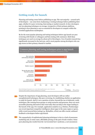 Getting ready for launch
Planning and testing comes before publishing an app. The vast majority – around 90%
of developers – use some form of planning or testing technique before publishing their
apps, whether it is peer reviewing, beta testing or market research. In fact, developers
use two planning techniques on average, irrespective of their primary platform,
pointing to how planning is seen as essential for developers to compete within the
crowded applications marketplace.

By far the most popular planning and testing techniques before app launch are peer
reviewing with friends or colleagues and beta testing with customers. Both these
techniques are used on average by about 50% of developers. Use of market research has
significantly increased in the last year, and is most popular among developers who use
app stores as their primary channel to market.




Despite the importance of app planning, most developers still use rather
unsophisticated techniques, like peer reviewing, for establishing whether an application
is ready for launch. And it’s not a question of price; beyond the use of elaborate, costly
techniques, like running focus groups or using scenarios and personas, there are more
accessible planning alternatives that exist today that can help in the stages leading to
the launch of the app. For example, application analytics (e.g. Distimo, PositionApp)
can reveal important competitor intelligence about apps in the same region or genre,
while crowd-sourced beta testing (e.g. Mob4Hire, uTest) can offer crucial, unbiased
feedback to developers before app launch.

The unpopularity of sophisticated planning techniques is due to a lack of awareness
marketing and, in some cases, affordable pricing on the part of tools vendors. Some
poor planning also results from the ‘not invented here’ syndrome, a not uncommon


                             © VisionMobile 2011 | www.DeveloperEconomics.com
                                                                                        33
 