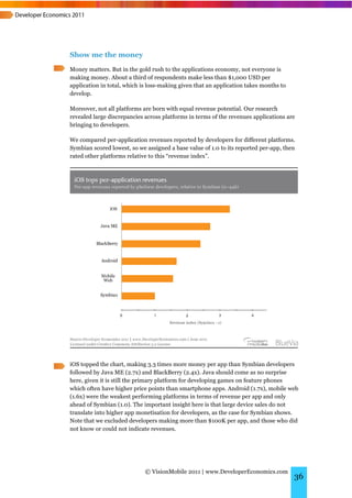 Show me the money
Money matters. But in the gold rush to the applications economy, not everyone is
making money. About a third of respondents make less than $1,000 USD per
application in total, which is loss-making given that an application takes months to
develop.

Moreover, not all platforms are born with equal revenue potential. Our research
revealed large discrepancies across platforms in terms of the revenues applications are
bringing to developers.

We compared per-application revenues reported by developers for different platforms.
Symbian scored lowest, so we assigned a base value of 1.0 to its reported per-app, then
rated other platforms relative to this “revenue index”.




iOS topped the chart, making 3.3 times more money per app than Symbian developers
followed by Java ME (2.7x) and BlackBerry (2.4x). Java should come as no surprise
here, given it is still the primary platform for developing games on feature phones
which often have higher price points than smartphone apps. Android (1.7x), mobile web
(1.6x) were the weakest performing platforms in terms of revenue per app and only
ahead of Symbian (1.0). The important insight here is that large device sales do not
translate into higher app monetisation for developers, as the case for Symbian shows.
Note that we excluded developers making more than $100K per app, and those who did
not know or could not indicate revenues.




                             © VisionMobile 2011 | www.DeveloperEconomics.com
                                                                                       36
 