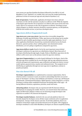more money per app than Symbian developers followed by Java ME (2.7x) and
BlackBerry (2.4x). Android (1.7x), mobile web (1.6x) were the weakest performing
platforms in terms of revenue per app and only ahead of Symbian (1.0).

Role of operators. Traditionally, application developers have been cold and
uncertain as to the role the operators can play in a software world. While the majority
of developers agree that the role of operators is to delivery data access (61%) and voice
(43%), there is no consensus on the role of operators in software. Developers across
regions disagree on whether operators should be a payment gateway, an API platform,
build the best mobile services, or just leave developers alone.

App stores deliver fragmented reach
App stores are a one-way street. App stores have irreversibly changed the
landscape of mobile app distribution. Today, app stores are the primary go-to-market
channel for 45% of mobile app developers across the eight major platforms. Use of
other application distribution channels has consistently declined across the board.
Moreover, operator portals, whose ‘walled gardens’ once dominated content
distribution, are now paling in significance compared to app stores.

App stores deliver reach. Reach is by far the most important reason behind
developers’ preference for app stores as a distribution channel. More than 50% of
developers distributing through Apple, Google, Nokia or BlackBerry app stores cite the
ability to sell to more users as the primary reason for app store selection.

App store fragmentation is an under-hyped challenge for developers. Each of the
fifty-plus app stores available has its own developer sign-up, app submission process,
artwork and paperwork requirements, app certification and approval criteria, revenue
model options, payment terms, taxation and settlement terms. The marginal cost of
distributing an application through one more app store is significant, contrary to
popular perception.

One size doesn’t fit all
Developer segmentation is as sophisticated as consumer segmentation. But in
whatever metric or measure is used, one needs to acknowledge that there are several
types of “developers” out there, from hobbyists and students, to start-ups, self-financed
professionals, commissioned developers, digital agencies, system integrators, as well as
developers working within established businesses developing B2B or B2C apps – all
having different incentives, aspirations, priorities, needs and wants.

Attracting talent. Developers who are experienced with PC/Internet software
development are jumping into mobile. However, our research shows that aside from
Apple and Microsoft, platform vendors are not attracting enough developers with
experience in mobile or PC/Internet development.

Developer-market balance. Android is the one and only platform that is tri-
laterally adopted by developers across all three major continents active in application
development - Europe, North America and Asia. On all other platforms, there is an
imbalance of developer supply and market demand across the globe. iOS is lagging in
developer mindshare in Asia while BlackBerry developers are almost completely lacking


                             © VisionMobile 2011 | www.DeveloperEconomics.com
                                                                                            4
 