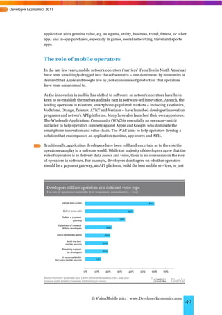 application adds genuine value, e.g. as a game, utility, business, travel, fitness, or other
app) and in-app purchases, especially in games, social networking, travel and sports
apps.



The role of mobile operators
In the last few years, mobile network operators (‘carriers’ if you live in North America)
have been unwillingly dragged into the software era – one dominated by economies of
demand that Apple and Google live by, not economies of production that operators
have been accustomed to.

As the innovation in mobile has shifted to software, so network operators have been
keen to re-establish themselves and take part in software-led innovation. As such, the
leading operators in Western, smartphone-populated markets – including Telefonica,
Vodafone, Orange, Telenor, AT&T and Verizon – have launched developer innovation
programs and network API platforms. Many have also launched their own app stores.
The Wholesale Applications Community (WAC) is essentially an operator-centric
initiative to help operators compete against Apple and Google, who dominate the
smartphone innovation and value chain. The WAC aims to help operators develop a
solution that encompasses an application runtime, app stores and APIs.

Traditionally, application developers have been cold and uncertain as to the role the
operators can play in a software world. While the majority of developers agree that the
role of operators is to delivery data access and voice, there is no consensus on the role
of operators in software. For example, developers don’t agree on whether operators
should be a payment gateway, an API platform, build the best mobile services, or just




                              © VisionMobile 2011 | www.DeveloperEconomics.com
                                                                                           40
 