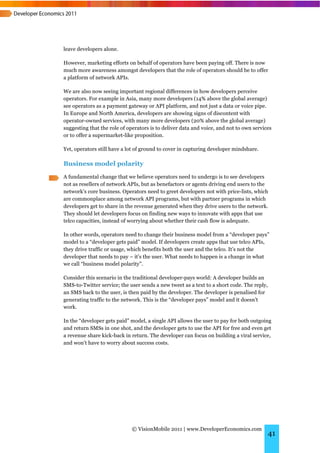 leave developers alone.

However, marketing efforts on behalf of operators have been paying off. There is now
much more awareness amongst developers that the role of operators should be to offer
a platform of network APIs.

We are also now seeing important regional differences in how developers perceive
operators. For example in Asia, many more developers (14% above the global average)
see operators as a payment gateway or API platform, and not just a data or voice pipe.
In Europe and North America, developers are showing signs of discontent with
operator-owned services, with many more developers (20% above the global average)
suggesting that the role of operators is to deliver data and voice, and not to own services
or to offer a supermarket-like proposition.

Yet, operators still have a lot of ground to cover in capturing developer mindshare.

Business model polarity
A fundamental change that we believe operators need to undergo is to see developers
not as resellers of network APIs, but as benefactors or agents driving end users to the
network’s core business. Operators need to greet developers not with price-lists, which
are commonplace among network API programs, but with partner programs in which
developers get to share in the revenue generated when they drive users to the network.
They should let developers focus on finding new ways to innovate with apps that use
telco capacities, instead of worrying about whether their cash flow is adequate.

In other words, operators need to change their business model from a “developer pays”
model to a “developer gets paid” model. If developers create apps that use telco APIs,
they drive traffic or usage, which benefits both the user and the telco. It’s not the
developer that needs to pay – it’s the user. What needs to happen is a change in what
we call “business model polarity”.

Consider this scenario in the traditional developer-pays world: A developer builds an
SMS-to-Twitter service; the user sends a new tweet as a text to a short code. The reply,
an SMS back to the user, is then paid by the developer. The developer is penalised for
generating traffic to the network. This is the “developer pays” model and it doesn’t
work.

In the “developer gets paid” model, a single API allows the user to pay for both outgoing
and return SMSs in one shot, and the developer gets to use the API for free and even get
a revenue share kick-back in return. The developer can focus on building a viral service,
and won’t have to worry about success costs.




                             © VisionMobile 2011 | www.DeveloperEconomics.com
                                                                                           41
 
