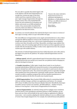We were able to quantify that indeed Apple’s iOS
is the platform with the least fragmentation (on          “Anyone who states Android is
average four versions per app), as has been               fragmented must have no
widely noted from empirical evidence in the               experience developing on
past. Apple manages fragmentation through two             BlackBerry or Nokia platforms. Even
primary means: first, it has standardised the             iOS has a six different devices of
screen size and resolution for its handsets and           varied capability now.”
tablets; and second, as an OEM and platform
                                                          Brian LeRoux
vendor, it has commercially streamlined the               Nitobi Software
means by which most iPhone or iPad users are
upgraded to the latest OS version.

In contrast, our research indicates that Android developers must create six versions of
their apps on average, which is on par with mobile web apps.

The stark difference in fragmentation across Apple and Android devices is also evident
amongst the different platform versions in the installed base of devices. According to
Google data released on May 2011, 25% of active Android handsets run on platform
versions more than 18 months out of date. Meanwhile, according to app analytics firm
Localytics, only 20% of existing Apple 3GS devices had not yet been upgraded, just two
months after the introduction of iOS4. In other words, Apple devices have the youngest
runtime age in the mobile industry.

The intensity of Android fragmentation has been widely discussed, and is often cited as
the biggest sore point for the platform. We analyse Android fragmentation into five
dimensions:

1. Release speed: Android’s unprecedented speed of innovation (three major versions
released between Q2 2010 and Q2 2011) means the core platform itself is changing too
often for developers to keep up.

2. Complex incentives: Unlike Apple, Google doesn’t make its own hardware –
meaning Android phone OEMs lack commercial incentive to keep updating handsets
that have already been sold. Instead, they have an incentive to push users to shorten
their device replacement cycles. The commercial update process is especially entangled
when handsets have been produced for a particular mobile operator. Note that Google
recently unveiled a compliance program that will force handset manufacturers to
update their platform for the first 18 months since handset launch.

3. OEM fragmentation: Many handset OEMs differentiate by customising Android
with user interface changes, and their own applications and features. For example,
HTC’s Sense UI differs from Sony Ericsson’s Rachel, Motorola’s MotoBLUR, Samsung’s
TouchWiz and LG’s S-Class user interface. All OEM additions – whether UI layers,
features or even bug fixes –create traces of fragmentation for developers.

4. Screen fragmentation: As Android is being used for multiple screen resolutions
and form factors, from smartphones and feature phones to DECT handsets, set-top
boxes and cars, there will inevitably be the need to adopt an application for different
screen sizes – not to mention adapting the Android codebase to run on a different type
of ‘screen’ than Google designed it for. For example, the Android Honeycomb platform




                             © VisionMobile 2011 | www.DeveloperEconomics.com
                                                                                          46
 