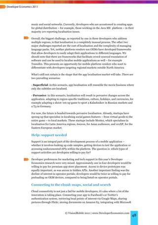 music and social networks. Currently, developers who are accustomed to creating apps
for global distribution – for example, those working on the Java ME platform – in their
majority are reporting localisation issues.

Overall, the biggest challenge, as reported by one in three developers who address
multiple regions, is that localisation is a completely manual process. The other two
major challenges reported are the cost of localisation and the complexity of managing
language packs. Yet, neither platform vendors nor OEMs have developed frameworks
that allow developers to easily adapt their applications to different languages. We
should note that there are frameworks that facilitate crowd-sourced translation of
software and can be used to localise mobile applications as well – for example
Transifex. This presents an opportunity for mobile platform vendors who want to
differentiate with developers targeting regional markets outside North America.

What’s still not certain is the shape that the app localisation market will take. There are
two prevailing scenarios:

- Superficial: in this scenario, app localisation will resemble the movie business where
only the subtitles are localised.

- Pervasive: in this scenario, localisation will result in pervasive changes across the
application, adapting to region-specific traditions, culture, holidays, and currencies, for
example adapting a shoot-’em-up game to sport a Kalashnikov in Russian markets and
a T3 in Germany.

For now, the future is headed towards pervasive localisation. Already, startups have
sprung up that specialise in localising social games features – from virtual goods to the
entire game – to local markets. These startups include Mentez, which specialises in
localisation for Latin America regions, 6waves, for Asian audiences, and 101XP, for the
Eastern European market.

Help: support needed
Support is an integral part of the development process of a mobile application –
whether it involves looking up code samples, getting devices to test the application or
accessing undocumented APIs within the platform. The question is: which types of
support activities are developers willing to pay for?

Developer preferences for marketing and tech support in this year’s Developer
Economics research were very mixed. Approximately one in four developers would be
willing to pay for premium app store placement. Access to device prototypes was
equally important, as was access to hidden APIs. Another important finding was the
decline of interest in operator portals; developers would be twice as willing to pay for
preloading on OEM devices, compared to being listed on operator portals.

Connecting to the cloud: maps, social and search
Cloud connectivity is not just a fad for mobile developers; it’s also where a lot of the
innovation is taking place. Connecting your app to Facebook’s or Twitter’s
authentication system, retrieving local points of interest via Google Maps, sharing
pictures through Flickr, storing documents on Amazon S3, integrating with Microsoft



                              © VisionMobile 2011 | www.DeveloperEconomics.com
                                                                                           48
 