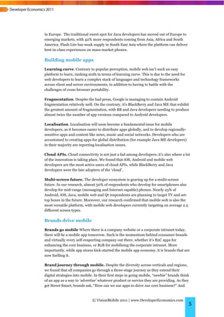 in Europe. The traditional sweet spot for Java developers has moved out of Europe to
emerging markets, with 42% more respondents coming from Asia, Africa and South
America. Flash Lite has weak supply in South East Asia where the platform can deliver
best-in-class experiences on mass-market phones.

Building mobile apps
Learning curve. Contrary to popular perception, mobile web isn’t such an easy
platform to learn, ranking sixth in terms of learning curve. This is due to the need for
web developers to learn a complex stack of languages and technology frameworks
across client and server environments, in addition to having to battle with the
challenges of cross-browser portability.

Fragmentation. Despite the bad press, Google is managing to contain Android
fragmentation relatively well. On the contrary, it’s BlackBerry and Java ME that exhibit
the greatest amount of fragmentation, with BB and Java developers needing to produce
almost twice the number of app versions compared to Android developers.

Localisation. Localisation will soon become a fundamental issue for mobile
developers, as it becomes easier to distribute apps globally, and to develop regionally-
sensitive apps and content like news, music and social networks. Developers who are
accustomed to creating apps for global distribution (for example Java ME developers)
in their majority are reporting localisation issues.

Cloud APIs. Cloud connectivity is not just a fad among developers; it’s also where a lot
of the innovation is taking place. We found that iOS, Android and mobile web
developers are the most active users of cloud APIs, while BlackBerry and Java
developers were the late adopters of the ‘cloud’.

Multi-screen future. The developer ecosystem is gearing up for a multi-screen
future. In our research, almost 50% of respondents who develop for smartphones also
develop for mid-range (messaging and Internet capable) phones. Nearly 25% of
Android, iOS, Java, mobile web and Qt respondents are planning to target TV and set-
top boxes in the future. Moreover, our research confirmed that mobile web is also the
most versatile platform, with mobile web developers currently targeting on average 2.5
different screen types.

Brands drive mobile
Brands go mobile Where there is a company website or a corporate intranet today,
there will be a mobile app tomorrow. Such is the momentum behind consumer brands
and virtually every self-respecting company out there, whether it’s B2C apps for
enhancing the core business, or B2B for mobilising the corporate intranet. More
importantly, while app stores kick-started the mobile app economy, it is brands that are
now fuelling it.

Brand journey through mobile. Despite the diversity across verticals and regions,
we found that all companies go through a three-stage journey as they extend their
digital strategies into mobile. In their first steps in going mobile, “newbie” brands think
of an app as a way to ‘advertise’ whatever product or service they are providing. As they
get Street Smart, brands ask, “How can we use apps to drive our core business?” And


                              © VisionMobile 2011 | www.DeveloperEconomics.com
                                                                                           5
 