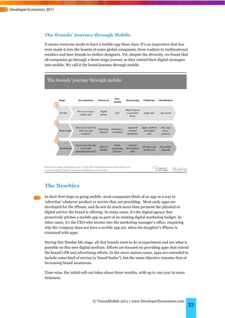 The Brands’ Journey through Mobile
It seems everyone needs to have a mobile app these days. It’s an imperative that has
even made it into the boards of some global companies, from realtors to multinational
retailers and beer brands to clothes designers. Yet, despite the diversity, we found that
all companies go through a three-stage journey as they extend their digital strategies
into mobile. We call it the brand journey through mobile.




The Newbies
In their first steps in going mobile, most companies think of an app as a way to
‘advertise’ whatever product or service they are providing. Most early apps are
developed for the iPhone, and do not do much more than promote the physical or
digital service the brand is offering. In many cases, it’s the digital agency that
proactively pitches a mobile app as part of an existing digital marketing budget. In
other cases, it’s the CEO who storms into the marketing manager’s office, enquiring
why the company does not have a mobile app yet, when his daughter’s iPhone is
crammed with apps.

During this Newbie life stage, all that brands want to do is experiment and see what is
possible on this new digital medium. Efforts are focused on providing apps that extend
the brand’s PR and advertising efforts. In the more mature cases, apps are extended to
include some kind of service (a ‘brand butler’), but the main objective remains that of
increasing brand awareness.

Time-wise, the initial roll-out takes about three months, with up to one year in some
instances.




                             © VisionMobile 2011 | www.DeveloperEconomics.com
                                                                                            53
 