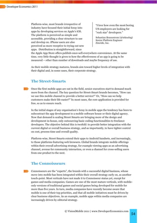 Platform-wise, most brands irrespective of                “I love how even the most boring
industry have focused their initial foray into            US employers are looking for
apps by developing services on Apple’s iOS.               "rock star" developers.”
The platform is perceived as simple and
                                                          Sebastian Brannstrom (@teknolog)
accessible, providing a clear structure to use
                                                          Senior Platform Engineer
and develop on. iPhone users are also                     Zimride, Inc.
perceived as more receptive to trying out new
apps. Distribution is straightforward, since
the Apple App Store offers publish-once-sell-everywhere convenience. At the same
time, very little thought is given to how the effectiveness of an app is going to be
measured – other than number of downloads and maybe frequency of use.

As their mobile strategy matures, brands aim toward higher levels of integration with
their digital and, in some cases, their corporate strategy.



The Street-Smarts
Once the first mobile apps are out in the field, senior executives start to demand much
more from the channel. The key question for Street-Smart brands becomes, “How can
we use this mobile channel to provide a better service?” Or, “How can we help
customers make their life easier?” In most cases, the core application is provided for
free, so as to ensure reach.

In the initial stages of any organisation’s foray in mobile apps the tendency has been to
subcontract the app development to a mobile software house or their digital agency.
Now that demand is scaling Street Smarts are bringing more of the design and
development in-house, only outsourcing basic coding functionalities to freelance
developers. The objective behind this is twofold: to provide better integration with the
current digital or overall business strategy, and as importantly, to have tighter control
on cost, process time and overall quality.

Platform-wise, Street Smarts extend their apps to Android handsets, and increasingly,
to those platforms featuring web browsers. Global brands integrate mobile offerings
within their overall advertising strategy, for example viewing apps as an advertising
channel, avenue for community interaction, or even a channel for cross-selling users
from one product to the next.



The Connoisseurs
Connoisseurs are the “experts”, the brands with a successful digital business, whose
move into mobile has been integrated within their overall strategy early on, as another
touch-point. Most verticals have not made it to Connoisseur status yet, except for
games and media companies. Games are one of the most mature verticals, with mobile-
only versions of traditional games and social games being developed for mobile for
more than five years. In turn, media companies have recently become aware that
mobile is one of their top priorities, and that all mobile initiatives must be driven by
clear business objectives. As an example, mobile apps within media companies are
increasingly driven by editorial strategy.



                             © VisionMobile 2011 | www.DeveloperEconomics.com
                                                                                          54
 