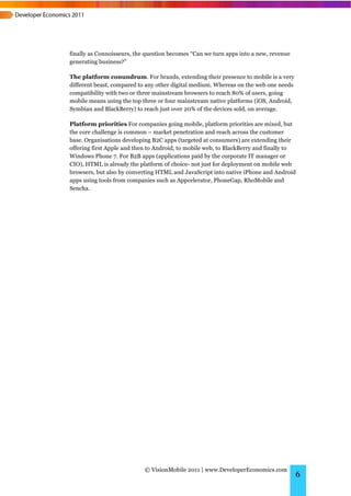 finally as Connoisseurs, the question becomes “Can we turn apps into a new, revenue
generating business?”

The platform conundrum. For brands, extending their presence to mobile is a very
different beast, compared to any other digital medium. Whereas on the web one needs
compatibility with two or three mainstream browsers to reach 80% of users, going
mobile means using the top three or four mainstream native platforms (iOS, Android,
Symbian and BlackBerry) to reach just over 20% of the devices sold, on average.

Platform priorities For companies going mobile, platform priorities are mixed, but
the core challenge is common – market penetration and reach across the customer
base. Organisations developing B2C apps (targeted at consumers) are extending their
offering first Apple and then to Android, to mobile web, to BlackBerry and finally to
Windows Phone 7. For B2B apps (applications paid by the corporate IT manager or
CIO), HTML is already the platform of choice- not just for deployment on mobile web
browsers, but also by converting HTML and JavaScript into native iPhone and Android
apps using tools from companies such as Appcelerator, PhoneGap, RhoMobile and
Sencha.




                            © VisionMobile 2011 | www.DeveloperEconomics.com
                                                                                      6
 