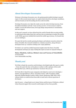 About Developer Economics
Welcome to Developer Economics 2011, the quintessential mobile developer research
report. In this second annual report, we explore both what drives developer mindshare,
and how brands are fast-forwarding into the world of mobile.

Developer Economics 2011 takes the reader across the entire developer journey, from
the shift of mindshare and why “users can buy you love,” to how money is made in
mobile. It covers the hottest issues, from app design and promotion to monetisation
and user support.

In this year’s research, we have delved into the world of brands that are going mobile,
to understand what makes them tick, and how they are planning to conquer the mobile
world. While app stores initially kick-started the mobile app economy, it is brands that
are now fuelling it.

We spent the last few months quizzing developers and industry executives about the
future of mobile. Our research included 20+ industry executives, along with 900+
developers from 75+ countries working on 8+ major platforms.

We believe our work has yielded important insights about the future of mobile
development and hope you enjoy reading this report as much we enjoyed writing it!

Matos, Elizabetta, Andreas, Michael, Anne and Vanessa at VisionMobile.
@visionmobile
www.visionmobile.com/blog



Thank you!
We‘d like to thank the executives and developers who helped make this report a reality
– those who spent the time on the phone or online to offer a glimpse of the world
through their eyes, with its ups and downs. You know who you are.

We’d also like to thank the many companies who helped us reach out to developers –
Distimo, Enough Software, Flurry, Funambol, GetJar, LiMo Foundation, MEX,
Microsoft, Mobile Monday London, Nokia, Oracle, Qualcomm, RIM, WAC, WIP –
without which we would not have been able to reach such a diverse spectrum of
developers.

And of course – a huge thank you to James Parton and the team at Telefonica, without
whose financial support this research would simply not have been possible.




                             © VisionMobile 2011 | www.DeveloperEconomics.com
                                                                                           7
 