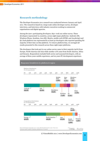 Research methodology
The Developer Economics 2011 research was conducted between January and April
2011. The research is based on a large-scale online developer survey, developer
interviews, and interviews with industry executives working in commercial
organisations and digital agencies.

Among the 900+ participating developers, 850+ took our online survey. These
developers represented 75 countries, across eight major platforms: Android, iOS,
Windows Phone, Symbian, Java ME, MeeGo, mobile web (HTML and JavaScript) and
Qt. Each platform was represented by at least 50 developers who reported spending the
majority of their time on that platform. To remove platform bias, we averaged all
results presented in this research across these eight major platforms.

The developers that took part in our online survey came in their majority (90%) from
Europe, North America and Asia while another 10% came from South America, Africa
and Oceania. Respondents included both novice and seasoned developers, with an
average of three years mobile experience, and six years PC development experience.




                            © VisionMobile 2011 | www.DeveloperEconomics.com
                                                                                       9
 
