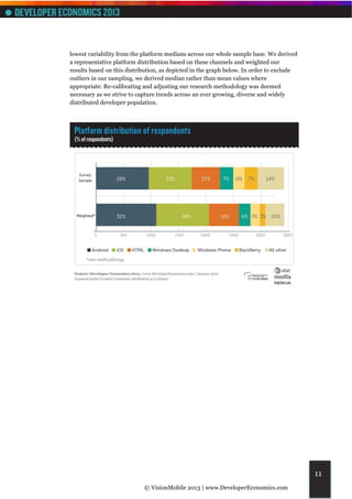 lowest variability from the platform medians across our whole sample base. We derived
a representative platform distribution based on these channels and weighted our
results based on this distribution, as depicted in the graph below. In order to exclude
outliers in our sampling, we derived median rather than mean values where
appropriate. Re-calibrating and adjusting our research methodology was deemed
necessary as we strive to capture trends across an ever growing, diverse and widely
distributed developer population.




                                                                                          11
                            © VisionMobile 2013 | www.DeveloperEconomics.com
 