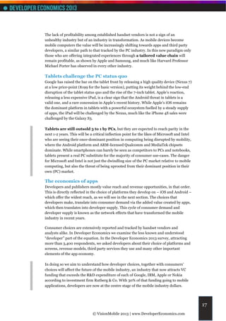 The lack of profitability among established handset vendors is not a sign of an
unhealthy industry but of an industry in transformation. As mobile devices become
mobile computers the value will be increasingly shifting towards apps and third party
developers, a similar path to that tracked by the PC industry. In this new paradigm only
those who are offering integrated experiences through a tailored value chain will
remain profitable, as shown by Apple and Samsung, and much like Harvard Professor
Michael Porter has observed in every other industry.

Tablets challenge the PC status quo
Google has raised the bar on the tablet front by releasing a high quality device (Nexus 7)
at a low price-point ($199 for the basic version), putting its weight behind the low-end
disruption of the tablet status quo and the rise of the 7-inch tablet. Apple’s reaction,
releasing a less expensive iPad, is a clear sign that the Android threat in tablets is a
valid one, and a rare concession in Apple’s recent history. While Apple’s iOS remains
the dominant platform in tablets with a powerful ecosystem fuelled by a steady supply
of apps, the iPad will be challenged by the Nexus, much like the iPhone 4S sales were
challenged by the Galaxy S3.

Tablets are still outsold 3 to 1 by PCs, but they are expected to reach parity in the
next 1-2 years. This will be a critical inflection point for the likes of Microsoft and Intel
who are seeing their once-dominant position in computing being disrupted by mobility,
where the Android platform and ARM-licensed Qualcomm and MediaTek chipsets
dominate. While smartphones can barely be seen as competitors to PCs and notebooks,
tablets present a real PC substitute for the majority of consumer use-cases. The danger
for Microsoft and Intel is not just the dwindling size of the PC market relative to mobile
computing, but also the threat of being uprooted from their dominant position in their
own (PC) market.

The economics of apps
Developers and publishers mostly value reach and revenue opportunities, in that order.
This is directly reflected in the choice of platforms they develop on – iOS and Android –
which offer the widest reach, as we will see in the next section. The choices that
developers make, translate into consumer demand via the added value created by apps,
which then translates into developer supply. This cycle of consumer demand and
developer supply is known as the network effects that have transformed the mobile
industry in recent years.

Consumer choices are extensively reported and tracked by handset vendors and
analysts alike. In Developer Economics we examine the less known and understood
“developer” part of the equation. In the Developer Economics 2013 survey, attracting
more than 3,400 respondents, we asked developers about their choice of platforms and
screens, revenue models, third party services they use and many other important
elements of the app economy.

In doing so we aim to understand how developer choices, together with consumers’
choices will affect the future of the mobile industry, an industry that now attracts VC
funding that exceeds the R&D expenditure of each of Google, IBM, Apple or Nokia
according to investment firm Rutberg & Co. With 30% of that funding going to mobile
applications, developers are now at the centre stage of the mobile industry dollars.




                                                                                                17
                              © VisionMobile 2013 | www.DeveloperEconomics.com
 