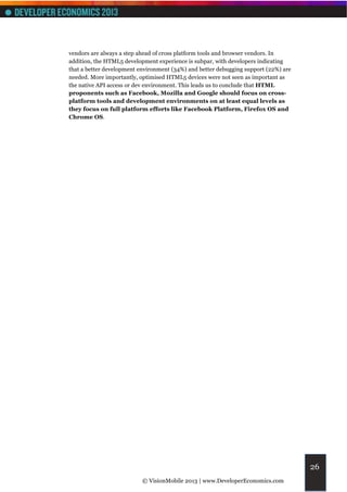vendors are always a step ahead of cross platform tools and browser vendors. In
addition, the HTML5 development experience is subpar, with developers indicating
that a better development environment (34%) and better debugging support (22%) are
needed. More importantly, optimised HTML5 devices were not seen as important as
the native API access or dev environment. This leads us to conclude that HTML
proponents such as Facebook, Mozilla and Google should focus on cross-
platform tools and development environments on at least equal levels as
they focus on full platform efforts like Facebook Platform, Firefox OS and
Chrome OS.




                                                                                     26
                           © VisionMobile 2013 | www.DeveloperEconomics.com
 