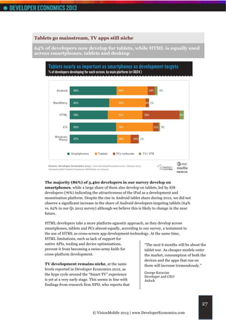 Tablets go mainstream, TV apps still niche

64% of developers now develop for tablets, while HTML is equally used
across smartphones, tablets and desktop




    The majority (86%) of 3,460 developers in our survey develop on
    smartphones, while a large share of them also develop on tablets, led by iOS
    developers (76%) indicating the attractiveness of the iPad as a development and
    monetisation platform. Despite the rise in Android tablet share during 2012, we did not
    observe a significant increase in the share of Android developers targeting tablets (64%
    vs. 62% in our Q1 2012 survey) although we believe this is likely to change in the near
    future.

    HTML developers take a more platform-agnostic approach, as they develop across
    smartphones, tablets and PCs almost equally, according to our survey, a testament to
    the use of HTML as cross-screen app development technology. At the same time,
    HTML limitations, such as lack of support for
    native APIs, tooling and device optimizations,             “The next 6 months will be about the
    prevent it from becoming a swiss-army knife for            tablet war. As cheaper models enter
    cross-platform development.                                the market, consumption of both the
                                                                devices and the apps that run on
    TV development remains niche, at the same                   them will increase tremendously.”
    levels reported in Developer Economics 2012, as
                                                                George Karavias
    the hype cycle around the “Smart TV” experience
                                                                Developer and CEO
    is yet at a very early stage. This seems in line with       Anlock
    findings from research firm NPD, who reports that




                                                                                                    27
                                 © VisionMobile 2013 | www.DeveloperEconomics.com
 