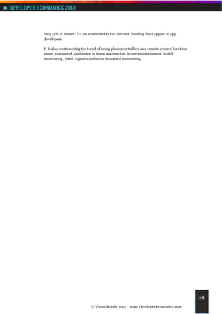 only 15% of Smart TVs are connected to the internet, limiting their appeal to app
developers.

It is also worth noting the trend of using phones or tablets as a remote control for other
smart, connected appliances in home automation, in-car entertainment, health
monitoring, retail, logistics and even industrial monitoring.




                                                                                             28
                             © VisionMobile 2013 | www.DeveloperEconomics.com
 