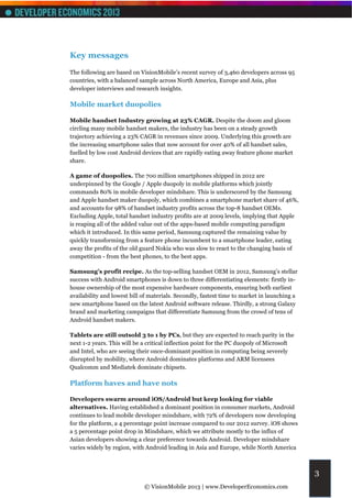Key messages
The following are based on VisionMobile’s recent survey of 3,460 developers across 95
countries, with a balanced sample across North America, Europe and Asia, plus
developer interviews and research insights.

Mobile market duopolies

Mobile handset Industry growing at 23% CAGR. Despite the doom and gloom
circling many mobile handset makers, the industry has been on a steady growth
trajectory achieving a 23% CAGR in revenues since 2009. Underlying this growth are
the increasing smartphone sales that now account for over 40% of all handset sales,
fuelled by low cost Android devices that are rapidly eating away feature phone market
share.

A game of duopolies. The 700 million smartphones shipped in 2012 are
underpinned by the Google / Apple duopoly in mobile platforms which jointly
commands 80% in mobile developer mindshare. This is underscored by the Samsung
and Apple handset maker duopoly, which combines a smartphone market share of 46%,
and accounts for 98% of handset industry profits across the top-8 handset OEMs.
Excluding Apple, total handset industry profits are at 2009 levels, implying that Apple
is reaping all of the added value out of the apps-based mobile computing paradigm
which it introduced. In this same period, Samsung captured the remaining value by
quickly transforming from a feature phone incumbent to a smartphone leader, eating
away the profits of the old guard Nokia who was slow to react to the changing basis of
competition - from the best phones, to the best apps.

Samsung’s profit recipe. As the top-selling handset OEM in 2012, Samsung’s stellar
success with Android smartphones is down to three differentiating elements: firstly in-
house ownership of the most expensive hardware components, ensuring both earliest
availability and lowest bill of materials. Secondly, fastest time to market in launching a
new smartphone based on the latest Android software release. Thirdly, a strong Galaxy
brand and marketing campaigns that differentiate Samsung from the crowd of tens of
Android handset makers.

Tablets are still outsold 3 to 1 by PCs, but they are expected to reach parity in the
next 1-2 years. This will be a critical inflection point for the PC duopoly of Microsoft
and Intel, who are seeing their once-dominant position in computing being severely
disrupted by mobility, where Android dominates platforms and ARM licensees
Qualcomm and Mediatek dominate chipsets.

Platform haves and have nots

Developers swarm around iOS/Android but keep looking for viable
alternatives. Having established a dominant position in consumer markets, Android
continues to lead mobile developer mindshare, with 72% of developers now developing
for the platform, a 4 percentage point increase compared to our 2012 survey. iOS shows
a 5 percentage point drop in Mindshare, which we attribute mostly to the influx of
Asian developers showing a clear preference towards Android. Developer mindshare
varies widely by region, with Android leading in Asia and Europe, while North America



                                                                                             3
                             © VisionMobile 2013 | www.DeveloperEconomics.com
 