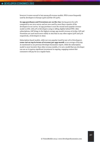 however it comes second to last among all revenue models. PPD is more frequently
used by developers in Europe (33%) and the US (32%).

In-app purchases and Freemium are on the rise, having grown by 50%
compared to our 2012 survey and are now used by more than a quarter of the
developers in our survey. In-app purchase is now the second most popular revenue
model on iOS, with 37% of developers using it, falling slightly behind PPD. After
subscriptions, IAP brings in the highest average app-month revenue at $1,835. IAP and
Freemium are used much more widely in Asia than in any other region (30% and 31%
respectively, of developers in Asia).

Subscription-based models, while not very popular (used by just 12% of developers),
come out on top in terms of revenue per app-month, at an average of $2,649.
As mentioned in our previous Developer Economics report, while the subscription
model is more lucrative than other revenue models, it is not a model that any developer
can use as it requires significant investment in ongoing, engaging content that
consumers will pay for an a regular basis.




                                                                                          30
                            © VisionMobile 2013 | www.DeveloperEconomics.com
 