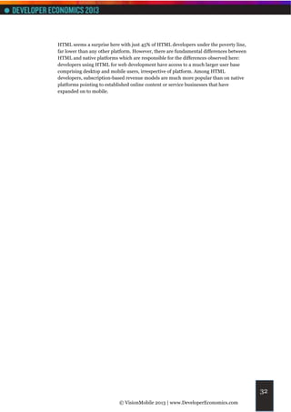 HTML seems a surprise here with just 45% of HTML developers under the poverty line,
far lower than any other platform. However, there are fundamental differences between
HTML and native platforms which are responsible for the differences observed here:
developers using HTML for web development have access to a much larger user base
comprising desktop and mobile users, irrespective of platform. Among HTML
developers, subscription-based revenue models are much more popular than on native
platforms pointing to established online content or service businesses that have
expanded on to mobile.




                                                                                        32
                           © VisionMobile 2013 | www.DeveloperEconomics.com
 