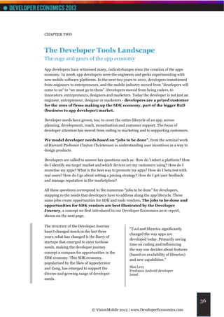 CHAPTER TWO



The Developer Tools Landscape
The cogs and gears of the app economy
App developers have witnessed many, radical changes since the creation of the apps
economy. In 2008, app developers were the engineers and geeks experimenting with
new mobile software platforms. In the next two years to 2010, developers transitioned
from engineers to entrepreneurs, and the mobile industry moved from “developers will
come to us” to “we must go to them”. Developers moved from being coders, to
innovators, entrepreneurs, designers and marketers. Today the developer is not just an
engineer, entrepreneur, designer or marketers - developers are a prized customer
for the 100s of firms making up the SDK economy, part of the bigger B2D
(business to app developer) market.

Developer needs have grown, too, to cover the entire lifecycle of an app, across
planning, development, reach, monetisation and customer support. The focus of
developer attention has moved from coding to marketing and to supporting customers.

We model developer needs based on “jobs to be done”, from the seminal work
of Harvard Professor Clayton Christensen in understanding user incentives as a way to
design products.

Developers are called to answer key questions such as: How do I select a platform? How
do I identify my target market and which devices are my customers using? How do I
monetise my apps? What is the best way to promote my apps? How do I beta test with
real users? How do I go about setting a pricing strategy? How do I get user feedback
and manage reputation in the marketplace?

All these questions correspond to the numerous “jobs to be done” for developers,
mapping to the needs that developers have to address along the app lifecycle. These
same jobs create opportunities for SDK and tools vendors. The jobs to be done and
opportunities for SDK vendors are best illustrated by the Developer
Journey, a concept we first introduced in our Developer Economics 2010 report,
shown on the next page.

The structure of the Developer Journey
                                                  “Tool and libraries significantly
hasn’t changed much in the last three
                                                  changed the way apps are
years; what has changed is the flurry of
                                                  developed today. Primarily saving
startups that emerged to cater to those
                                                  time on coding and influencing
needs, making the developer journey
                                                  the way one decides about features
concept a compass for opportunities in the
                                                  (based on availability of libraries)
SDK economy. This SDK economy,
                                                  and new capabilities.”
popularised by the likes of Appcelerator
and Zong, has emerged to support the              Shai Levy
                                                  Freelance Android developer
diverse and growing range of developer            Israel
needs.




                                                                                         36
                            © VisionMobile 2013 | www.DeveloperEconomics.com
 