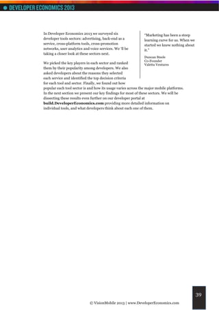 In Developer Economics 2013 we surveyed six                   “Marketing has been a steep
developer tools sectors: advertising, back-end as a           learning curve for us. When we
service, cross-platform tools, cross-promotion                started we knew nothing about
networks, user analytics and voice services. We ‘ll be        it.”
taking a closer look at these sectors next.
                                                              Duncan Steele
                                                              Co-Founder
We picked the key players in each sector and ranked           Valetta Ventures
them by their popularity among developers. We also
asked developers about the reasons they selected
each service and identified the top decision criteria
for each tool and sector. Finally, we found out how
popular each tool sector is and how its usage varies across the major mobile platforms.
In the next section we present our key findings for most of these sectors. We will be
dissecting these results even further on our developer portal at
build.DeveloperEconomics.com providing more detailed information on
individual tools, and what developers think about each one of them.




                                                                                               39
                             © VisionMobile 2013 | www.DeveloperEconomics.com
 