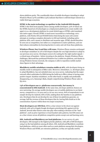 shows platform parity. The considerable share of mobile developers intending to adopt
Windows Phone (47%) and BB10 (15%) indicate that there is still developer interest in a
viable third app ecosystem.

HTML is the main technology co-opetitor to the Android-iOS duopoly.
HTML is the third most popular choice among mobile developers, 50% of whom use
the HTML-based set of technologies as a deployment platform (to create mobile web
apps) or as a development platform (to create hybrid apps or HTML code translated
into native apps). Overall, HTML is much more successful as a technology, not a
platform, with Firefox OS (and WebOS before that) being the main web-centric
attempts at creating a complete alternative to iOS and Android, including native
platform APIs, and a means to distribute and monetise apps. HTML should therefore
be seen not as competition, but rather as a complement to native platforms, and one
that reduces externalities by lowering barriers to entry and exit from these platforms.

Windows Phone: buy it and they will come. Windows Phone remains unchanged
in developer mindshare at 21% of developers despite the very high intention to adopt in
our previous 2012 survey. Developers seem to be waiting for the right market signals –
a critical mass of handsets - before investing in the platform. Despite Windows Phone
challenges, Microsoft has positioned Windows 8 as a tablet-too platform, and thanks to
strong Windows license renewals, the company is able to reposition mobile market
share figures to their advantage.

BlackBerry mobile mindshare remains stable at 16%, with developers being on
standby mode in anticipation of BB10 sales. Moreover, Intentshare, i.e. developer plans
to adopt BlackBerry, has not subsided since our 2012 survey, indicating that the major
outreach effort undertaken by RIM during the build-up to BB10 release is having some
positive impact. Symbian mindshare, on the other hand, is rapidly and predictably
disappearing, as is, Samsung’s Bada, despite outperforming Windows Phone sales in
Q3 2012.

74% of developers use 2+ platforms concurrently, but money is
concentrated in iOS/Android. At the same time, developer platform choices are
now narrowing. On average mobile developers use 2.6 mobile platforms in our latest
survey, compared to 2.7 in 2012 and 3.2 in our 2011 survey. 80% of respondents in our
sample develop for Android, iOS or both, making them the baseline in any platform
mix. Developers that do not develop for one of these two platforms generate, on
average, half the revenue of those developers that do, leaving little doubt as to the
concentration of power within these two major ecosystems.

Most developers are iOS-first. iOS is a clear winner in the shoot-out against
Android, with 42% of Apple/Google developers prioritising iOS, against 31% for
Android. Several other factors come into play when making a decision on the “lead
platform”, such as prior experience or local handset sales patterns, but iOS comes out
as a clear winner across all platform competitive points except cost and learning curve.

iOS, Android and BlackBerry are lead platforms. In our survey of 3,460
developers, iOS emerged as the highest priority platform, with 48% of iOS developers
using it as the lead platform among all others. iOS, Android and BlackBerry constitute
lead platforms, which are most often used as a main platform among their developers.
Windows Phone and HTML are extension platforms, as they are typically used by


                                                                                           4
                             © VisionMobile 2013 | www.DeveloperEconomics.com
 