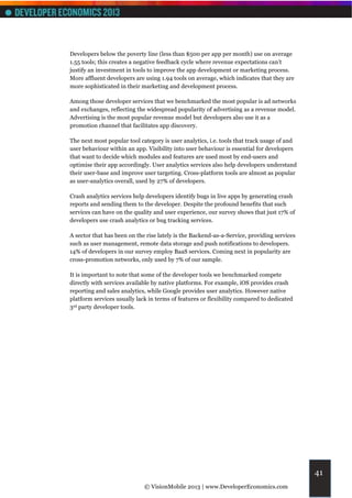 Developers below the poverty line (less than $500 per app per month) use on average
1.55 tools; this creates a negative feedback cycle where revenue expectations can’t
justify an investment in tools to improve the app development or marketing process.
More affluent developers are using 1.94 tools on average, which indicates that they are
more sophisticated in their marketing and development process.

Among those developer services that we benchmarked the most popular is ad networks
and exchanges, reflecting the widespread popularity of advertising as a revenue model.
Advertising is the most popular revenue model but developers also use it as a
promotion channel that facilitates app discovery.

The next most popular tool category is user analytics, i.e. tools that track usage of and
user behaviour within an app. Visibility into user behaviour is essential for developers
that want to decide which modules and features are used most by end-users and
optimise their app accordingly. User analytics services also help developers understand
their user-base and improve user targeting. Cross-platform tools are almost as popular
as user-analytics overall, used by 27% of developers.

Crash analytics services help developers identify bugs in live apps by generating crash
reports and sending them to the developer. Despite the profound benefits that such
services can have on the quality and user experience, our survey shows that just 17% of
developers use crash analytics or bug tracking services.

A sector that has been on the rise lately is the Backend-as-a-Service, providing services
such as user management, remote data storage and push notifications to developers.
14% of developers in our survey employ BaaS services. Coming next in popularity are
cross-promotion networks, only used by 7% of our sample.

It is important to note that some of the developer tools we benchmarked compete
directly with services available by native platforms. For example, iOS provides crash
reporting and sales analytics, while Google provides user analytics. However native
platform services usually lack in terms of features or flexibility compared to dedicated
3rd party developer tools.




                                                                                            41
                             © VisionMobile 2013 | www.DeveloperEconomics.com
 