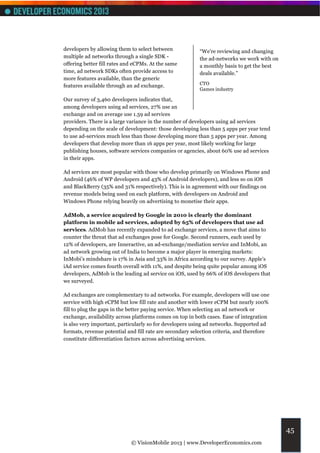 developers by allowing them to select between             “We're reviewing and changing
multiple ad networks through a single SDK -               the ad-networks we work with on
offering better fill rates and eCPMs. At the same         a monthly basis to get the best
time, ad network SDKs often provide access to             deals available.”
more features available, than the generic
features available through an ad exchange.                CTO
                                                          Games industry

Our survey of 3,460 developers indicates that,
among developers using ad services, 27% use an
exchange and on average use 1.59 ad services
providers. There is a large variance in the number of developers using ad services
depending on the scale of development: those developing less than 5 apps per year tend
to use ad-services much less than those developing more than 5 apps per year. Among
developers that develop more than 16 apps per year, most likely working for large
publishing houses, software services companies or agencies, about 60% use ad services
in their apps.

Ad services are most popular with those who develop primarily on Windows Phone and
Android (46% of WP developers and 43% of Android developers), and less so on iOS
and BlackBerry (35% and 31% respectively). This is in agreement with our findings on
revenue models being used on each platform, with developers on Android and
Windows Phone relying heavily on advertising to monetise their apps.

AdMob, a service acquired by Google in 2010 is clearly the dominant
platform in mobile ad services, adopted by 65% of developers that use ad
services. AdMob has recently expanded to ad exchange services, a move that aims to
counter the threat that ad exchanges pose for Google. Second runners, each used by
12% of developers, are Inneractive, an ad-exchange/mediation service and InMobi, an
ad network growing out of India to become a major player in emerging markets:
InMobi’s mindshare is 17% in Asia and 33% in Africa according to our survey. Apple’s
iAd service comes fourth overall with 11%, and despite being quite popular among iOS
developers, AdMob is the leading ad service on iOS, used by 66% of iOS developers that
we surveyed.

Ad exchanges are complementary to ad networks. For example, developers will use one
service with high eCPM but low fill rate and another with lower eCPM but nearly 100%
fill to plug the gaps in the better paying service. When selecting an ad network or
exchange, availability across platforms comes on top in both cases. Ease of integration
is also very important, particularly so for developers using ad networks. Supported ad
formats, revenue potential and fill rate are secondary selection criteria, and therefore
constitute differentiation factors across advertising services.




                                                                                            45
                             © VisionMobile 2013 | www.DeveloperEconomics.com
 