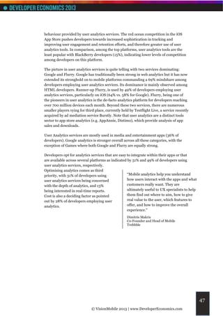 behaviour provided by user analytics services. The red ocean competition in the iOS
App Store pushes developers towards increased sophistication in tracking and
improving user engagement and retention efforts, and therefore greater use of user
analytics tools. In comparison, among the top platforms, user analytics tools are the
least popular with BlackBerry developers (15%), indicating lower levels of competition
among developers on this platform.

The picture in user analytics services is quite telling with two services dominating:
Google and Flurry. Google has traditionally been strong in web analytics but it has now
extended its stronghold on to mobile platforms commanding a 69% mindshare among
developers employing user analytics services. Its dominance is mainly observed among
HTML developers. Runner-up Flurry, is used by 49% of developers employing user
analytics services, particularly on iOS (64% vs. 58% for Google). Flurry, being one of
the pioneers in user analytics is the de-facto analytics platform for developers reaching
over 700 million devices each month. Beyond these two services, there are numerous
smaller players vying for third place, currently held by Testflight Live, a service recently
acquired by ad mediation service Burstly. Note that user analytics are a distinct tools
sector to app store analytics (e.g. AppAnnie, Distimo), which provide analysis of app
sales and downloads.

User Analytics services are mostly used in media and entertainment apps (36% of
developers). Google analytics is stronger overall across all these categories, with the
exception of Games where both Google and Flurry are equally strong.

Developers opt for analytics services that are easy to integrate within their apps or that
are available across several platforms as indicated by 51% and 49% of developers using
user analytics services, respectively.
Optimising analytics comes as third
priority, with 31% of developers using              “Mobile analytics help you understand
user analytics services being concerned             how users interact with the apps and what
with the depth of analytics, and 13%                customers really want. They are
being interested in real-time reports.              ultimately useful to UX specialists to help
Cost is also a deciding factor as pointed           them find out where to aim, how to give
out by 28% of developers employing user             real value to the user, which features to
analytics.                                          offer, and how to improve the overall
                                                    experience.”
                                                    Dimitris Makris
                                                    Co-Founder and Head of Mobile
                                                    Trebbble




                                                                                                  47
                              © VisionMobile 2013 | www.DeveloperEconomics.com
 