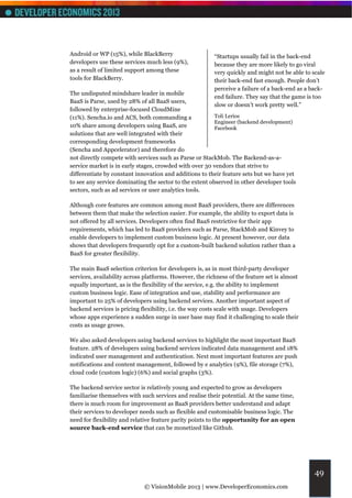 Android or WP (15%), while BlackBerry                    “Startups usually fail in the back-end
developers use these services much less (9%),            because they are more likely to go viral
as a result of limited support among these               very quickly and might not be able to scale
tools for BlackBerry.                                    their back-end fast enough. People don’t
                                                         perceive a failure of a back-end as a back-
The undisputed mindshare leader in mobile
                                                         end failure. They say that the game is too
BaaS is Parse, used by 28% of all BaaS users,
                                                         slow or doesn’t work pretty well.”
followed by enterprise-focused CloudMine
(11%). Sencha.io and ACS, both commanding a              Toli Lerios
                                                         Engineer (backend development)
10% share among developers using BaaS, are               Facebook
solutions that are well integrated with their
corresponding development frameworks
(Sencha and Appcelerator) and therefore do
not directly compete with services such as Parse or StackMob. The Backend-as-a-
service market is in early stages, crowded with over 30 vendors that strive to
differentiate by constant innovation and additions to their feature sets but we have yet
to see any service dominating the sector to the extent observed in other developer tools
sectors, such as ad services or user analytics tools.

Although core features are common among most BaaS providers, there are differences
between them that make the selection easier. For example, the ability to export data is
not offered by all services. Developers often find BaaS restrictive for their app
requirements, which has led to BaaS providers such as Parse, StackMob and Kinvey to
enable developers to implement custom business logic. At present however, our data
shows that developers frequently opt for a custom-built backend solution rather than a
BaaS for greater flexibility.

The main BaaS selection criterion for developers is, as in most third-party developer
services, availability across platforms. However, the richness of the feature set is almost
equally important, as is the flexibility of the service, e.g. the ability to implement
custom business logic. Ease of integration and use, stability and performance are
important to 25% of developers using backend services. Another important aspect of
backend services is pricing flexibility, i.e. the way costs scale with usage. Developers
whose apps experience a sudden surge in user base may find it challenging to scale their
costs as usage grows.

We also asked developers using backend services to highlight the most important BaaS
feature. 28% of developers using backend services indicated data management and 18%
indicated user management and authentication. Next most important features are push
notifications and content management, followed by e analytics (9%), file storage (7%),
cloud code (custom logic) (6%) and social graphs (3%).

The backend service sector is relatively young and expected to grow as developers
familiarise themselves with such services and realise their potential. At the same time,
there is much room for improvement as BaaS providers better understand and adapt
their services to developer needs such as flexible and customisable business logic. The
need for flexibility and relative feature parity points to the opportunity for an open
source back-end service that can be monetized like Github.




                                                                                                49
                             © VisionMobile 2013 | www.DeveloperEconomics.com
 