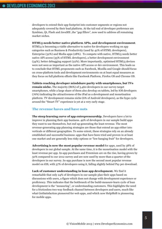 developers to extend their app footprint into customer segments or regions not
adequately covered by their lead platform. At the tail end of developer preference are
Symbian, Qt, Flash and JavaME ,the “gap fillers”, now used to address all remaining
market niches.

HTML5 needs better native platform APIs, and development environment.
HTML5 is becoming a viable alternative to native for developers working on app
categories such as Business & Productivity (used by 42% of HTML developers),
Enterprise (32%) and Media apps (28%). To compete with native, HTML5 needs better
native API access (35% of HTML developers), a better development environment
(34%), better debugging support (22%). More importantly, optimised HTML5 devices
were not seen as important as the native API access or dev environment. This leads us
to conclude that HTML proponents such as Facebook, Mozilla and Google should focus
on cross-platform tools and development environments on at least equal measures as
they focus on full platform efforts like Facebook Platform, Firefox OS and Chrome OS.

Tablets reaching developer mindshare parity with smartphones, but TVs
remain niche. The majority (86%) of 3,460 developers in our survey target
smartphones, while a large share of them also develop on tablets, led by iOS developers
(76%) indicating the attractiveness of the iPad as a development and monetisation
platform. TV development remains niche (6% of Android developers), as the hype cycle
around the “Smart TV” experience is yet at a very early stage.

The revenue haves and have nots

The steep learning curve of app entrepreneurship. Developers have a lot to
improve in planning their app business. 49% of developers in our sample build apps
they want to use themselves, but end up generating the least revenue. The most
revenue-generating app planning strategies are those that extend an app either into
verticals or different geographies. To some extent, these strategies rely on an already
established and successful business: apps that have been tried and proven in at least
one market and are generally less risky options or “low hanging fruit” for developers.

Advertising is now the most popular revenue model for apps, used by 38% of
developers in our global sample. At the same time, it is the monetisation model with the
least revenue per app. In-app purchases and Freemium are on the rise, having grown by
50% compared to our 2012 survey and are now used by more than a quarter of the
developers in our survey. In-app purchase is now the second most popular revenue
model on iOS, with 37% of developers using it, falling slightly behind Pay per download.

Lack of customer understanding in lean app development. We find it
remarkable that only 24% of developers in our sample plan their apps based on
discussions with users, a figure which does not change with development experience or
proficiency. This indicates that the bottleneck of the build-measure-learn cycle of lean
development is the “measuring”, or understanding customers. This highlights the need
for a frictionless two-way feedback channel between developers and users, much like
what GetSatisfaction pioneered for web apps, and which now HelpShift is pioneering
for mobile apps.




                                                                                           5
                             © VisionMobile 2013 | www.DeveloperEconomics.com
 