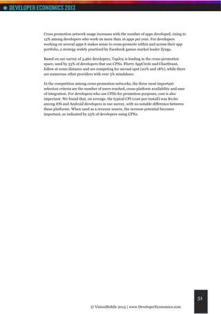 Cross promotion network usage increases with the number of apps developed, rising to
15% among developers who work on more than 16 apps per year. For developers
working on several apps it makes sense to cross-promote within and across their app
portfolio, a strategy widely practiced by Facebook games market leader Zynga.

Based on our survey of 3,460 developers, TapJoy is leading in the cross-promotion
space, used by 53% of developers that use CPNs. Flurry AppCircle and Chartboost,
follow at some distance and are competing for second spot (20% and 18%), while there
are numerous other providers with over 5% mindshare.

In the competition among cross-promotion networks, the three most important
selection criteria are the number of users reached, cross-platform availability and ease
of integration. For developers who use CPNs for promotion purposes, cost is also
important. We found that, on average, the typical CPI (cost-per-install) was $0.60
among iOS and Android developers in our survey, with no notable difference between
these platforms. When used as a revenue source, the revenue potential becomes
important, as indicated by 25% of developers using CPNs.




                                                                                           51
                             © VisionMobile 2013 | www.DeveloperEconomics.com
 
