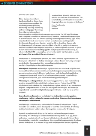 economy a red ocean.                           “Consolidation is coming upon 3rd party
                                               services fast: One SDK to rule them all. You
These days developers have
                                               have to be big and relevant to be successful:
hundreds of tools to choose from,
                                               it's going to be a one-stop shop is the future.”
catering to every stage along the
developer journey - planning,                    Panos Papadopoulos
                                                 Founder
developing, reaching, monetising                 BugSense
and supporting apps. These range
from UI prototyping and app
discovery tools to localisation and customer support tools. The full list of developer
tools categories is listed in the introduction to Chapter 2. These tools allow developers
to dramatically cut costs and effort in creating, marketing and monetising apps. More
importantly, the tools have lowered barriers to market entry, enabling smaller
developers to do much more than they would be able to do without them. A solo
developer or small independent team is unlikely to be able to justify the investment
required to roll their own analytics, advertising or user management platform, or get to
market in reasonable time building apps for multiple platforms simultaneously. In
other words, the SDK economy has lowered the entry barriers and as such
accelerated the growth of the app economy.

The Business to Developer (B2D) market, has seen a continual expansion in the last
three years, with a flurry of startups emerging to address the ever increasing developer
needs. Besides the expansion, there is consolidation taking place in
parallel. Consolidation is observed in two ways:

Via organic expansion. For example Papaya started as a social SDK for games and
expanded to a virtual currency enabler, cross-platform games engine and more recently
a cross-promotion network. Flurry, a leader in user analytics launched AppCircle, a
cross-promotion network. AppsFire, a leading app discovery tool, expanded into a
cross-promotion network, push notifications and app store analytics.

Via mergers and acquisitions. For example Appcelerator (a cross platform tool)
acquired Aptana (IDE), Cocoafish (back-end-as-a-service) Particle Code (HTML
development) and Nodeable (big data processing). Apigee, a leader in API management
acquired Usergrid to expand to BaaS and Instaops for user analytics. Ad mediation
engine Burstly acquired TestFlight. Flurry acquired Trestle, a back-end-as-a-service
company.

Consolidation of developer tools is driven by four factors: integration
challenges, end-to-end performance monitoring, discovery bottlenecks and
the tough B2D economics.

The Developer Economics 2013 research found that ease-of-integration is a top-2
reason for tool selection, across the majority of tools that we researched. By offering
multiple tools in one, vendors reduce the integration overheads for developers.

Secondly, consolidation is driven by the need for end-to-end app performance
monitoring. It’s not enough to understand the download patterns of an app, but to
understand which ad network and channel led to that download, and which of those
downloads have resulted in engaged users. Here, consolidation alongside the developer
journey make sense, as in the case of app store analytics vendor Distimo expanding



                                                                                                  56
                             © VisionMobile 2013 | www.DeveloperEconomics.com
 