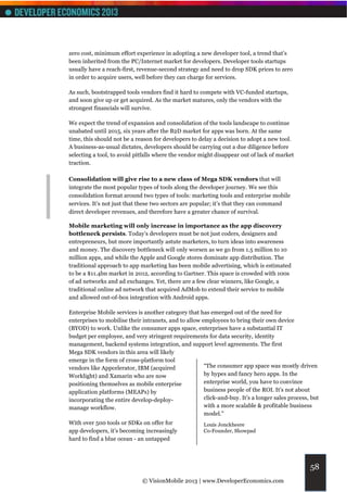zero cost, minimum effort experience in adopting a new developer tool, a trend that’s
been inherited from the PC/Internet market for developers. Developer tools startups
usually have a reach-first, revenue-second strategy and need to drop SDK prices to zero
in order to acquire users, well before they can charge for services.

As such, bootstrapped tools vendors find it hard to compete with VC-funded startups,
and soon give up or get acquired. As the market matures, only the vendors with the
strongest financials will survive.

We expect the trend of expansion and consolidation of the tools landscape to continue
unabated until 2015, six years after the B2D market for apps was born. At the same
time, this should not be a reason for developers to delay a decision to adopt a new tool.
A business-as-usual dictates, developers should be carrying out a due diligence before
selecting a tool, to avoid pitfalls where the vendor might disappear out of lack of market
traction.

Consolidation will give rise to a new class of Mega SDK vendors that will
integrate the most popular types of tools along the developer journey. We see this
consolidation format around two types of tools: marketing tools and enterprise mobile
services. It’s not just that these two sectors are popular; it’s that they can command
direct developer revenues, and therefore have a greater chance of survival.

Mobile marketing will only increase in importance as the app discovery
bottleneck persists. Today’s developers must be not just coders, designers and
entrepreneurs, but more importantly astute marketers, to turn ideas into awareness
and money. The discovery bottleneck will only worsen as we go from 1.5 million to 10
million apps, and while the Apple and Google stores dominate app distribution. The
traditional approach to app marketing has been mobile advertising, which is estimated
to be a $11.4bn market in 2012, according to Gartner. This space is crowded with 100s
of ad networks and ad exchanges. Yet, there are a few clear winners, like Google, a
traditional online ad network that acquired AdMob to extend their service to mobile
and allowed out-of-box integration with Android apps.

Enterprise Mobile services is another category that has emerged out of the need for
enterprises to mobilise their intranets, and to allow employees to bring their own device
(BYOD) to work. Unlike the consumer apps space, enterprises have a substantial IT
budget per employee, and very stringent requirements for data security, identity
management, backend systems integration, and support level agreements. The first
Mega SDK vendors in this area will likely
emerge in the form of cross-platform tool
vendors like Appcelerator, IBM (acquired               “The consumer app space was mostly driven
Worklight) and Xamarin who are now                     by hypes and fancy hero apps. In the
positioning themselves as mobile enterprise            enterprise world, you have to convince
application platforms (MEAPs) by                       business people of the ROI. It’s not about
incorporating the entire develop-deploy-               click-and-buy. It’s a longer sales process, but
manage workflow.                                       with a more scalable & profitable business
                                                       model.”
With over 500 tools or SDKs on offer for               Louis Jonckheere
app developers, it’s becoming increasingly             Co-Founder, Showpad
hard to find a blue ocean - an untapped



                                                                                                  58
                             © VisionMobile 2013 | www.DeveloperEconomics.com
 