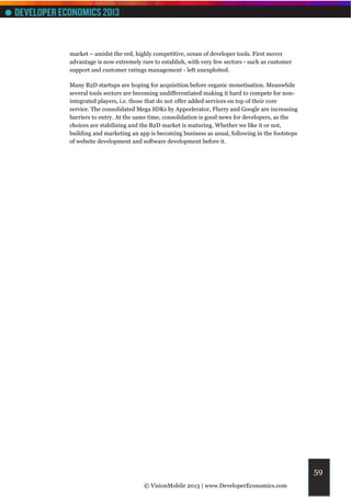 market – amidst the red, highly competitive, ocean of developer tools. First mover
advantage is now extremely rare to establish, with very few sectors - such as customer
support and customer ratings management - left unexploited.

Many B2D startups are hoping for acquisition before organic monetisation. Meanwhile
several tools sectors are becoming undifferentiated making it hard to compete for non-
integrated players, i.e. those that do not offer added services on top of their core
service. The consolidated Mega SDKs by Appcelerator, Flurry and Google are increasing
barriers to entry. At the same time, consolidation is good news for developers, as the
choices are stabilising and the B2D market is maturing. Whether we like it or not,
building and marketing an app is becoming business as usual, following in the footsteps
of website development and software development before it.




                                                                                          59
                            © VisionMobile 2013 | www.DeveloperEconomics.com
 