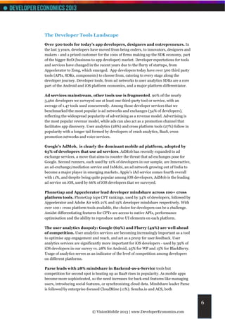 The Developer Tools Landscape
Over 500 tools for today’s app developers, designers and entrepreneurs. In
the last 3 years, developers have moved from being coders, to innovators, designers and
makers - and a prized customer for the 100s of firms making up the SDK economy, part
of the bigger B2D (business to app developer) market. Developer expectations for tools
and services have changed in the recent years due to the flurry of startups, from
Appcelerator to Zong, which emerged. App developers today have over 500 third party
tools (APIs, SDKs, components) to choose from, catering to every stage along the
developer journey. Developer tools, from ad networks to user analytics SDKs are a core
part of the Android and iOS platform economics, and a major platform differentiator.

Ad services mainstream, other tools use is fragmented. 90% of the nearly
3,460 developers we surveyed use at least one third-party tool or service, with an
average of 1.47 tools used concurrently. Among those developer services that we
benchmarked the most popular is ad networks and exchanges (34% of developers),
reflecting the widespread popularity of advertising as a revenue model. Advertising is
the most popular revenue model, while ads can also act as a promotion channel that
facilitates app discovery. User analytics (28%) and cross platform tools (27%) follow in
popularity with a longer tail formed by developers of crash analytics, BaaS, cross
promotion networks and voice services.

Google’s AdMob, is clearly the dominant mobile ad platform, adopted by
65% of developers that use ad services. AdMob has recently expanded to ad
exchange services, a move that aims to counter the threat that ad exchanges pose for
Google. Second runners, each used by 12% of developers in our sample, are Inneractive,
an ad-exchange/mediation service and InMobi, an ad network growing out of India to
become a major player in emerging markets. Apple’s iAd service comes fourth overall
with 11%, and despite being quite popular among iOS developers, AdMob is the leading
ad service on iOS, used by 66% of iOS developers that we surveyed.

PhoneGap and Appcelerator lead developer mindshare across 100+ cross
platform tools. PhoneGap tops CPT rankings, used by 34% of developers, followed by
Appcelerator and Adobe Air with 21% and 19% developer mindshare respectively. With
over 100+ cross platform tools available, the choice for developers can be a challenge.
Amidst differentiating features for CPTs are access to native APIs, performance
optimisation and the ability to reproduce native UI elements on each platform.

The user analytics duopoly: Google (69%) and Flurry (49%) are well ahead
of competition. User analytics services are becoming increasingly important as a tool
to optimise app engagement and reach, and act as a proxy for user feedback. User
analytics services are significantly more important for iOS developers - used by 39% of
iOS developers in our survey vs. 28% for Android, 25% for WP and 15% for BlackBerry.
Usage of analytics serves as an indicator of the level of competition among developers
on different platforms.

Parse leads with 28% mindshare in Backend-as-a-Service tools but
competition for second spot is heating up as BaaS rises in popularity. As mobile apps
become more sophisticated, so the need increases for back-end features like managing
users, introducing social features, or synchronizing cloud data. Mindshare leader Parse
is followed by enterprise-focused CloudMine (11%). Sencha.io and ACS, both


                                                                                           6
                             © VisionMobile 2013 | www.DeveloperEconomics.com
 