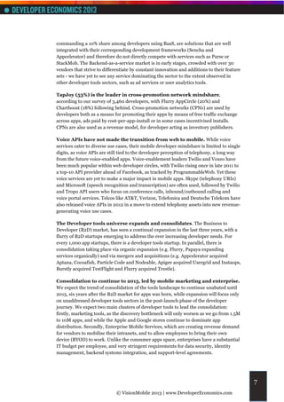 commanding a 10% share among developers using BaaS, are solutions that are well
integrated with their corresponding development frameworks (Sencha and
Appcelerator) and therefore do not directly compete with services such as Parse or
StackMob. The Backend-as-a-service market is in early stages, crowded with over 30
vendors that strive to differentiate by constant innovation and additions to their feature
sets - we have yet to see any service dominating the sector to the extent observed in
other developer tools sectors, such as ad services or user analytics tools.

TapJoy (53%) is the leader in cross-promotion network mindshare,
according to our survey of 3,460 developers, with Flurry AppCircle (20%) and
Chartboost (18%) following behind. Cross-promotion networks (CPNs) are used by
developers both as a means for promoting their apps by means of free traffic exchange
across apps, ads paid by cost-per-app-install or in some cases incentivised installs.
CPNs are also used as a revenue model, for developer acting as inventory publishers.

Voice APIs have not made the transition from web to mobile. While voice
services cater to diverse use cases, their mobile developer mindshare is limited to single
digits, as voice APIs are still tied to the developer perception of telephony, a long way
from the future voice-enabled apps. Voice-enablement leaders Twilio and Voxeo have
been much popular within web developer circles, with Twilio rising once in late 2011 to
a top-10 API provider ahead of Facebook, as tracked by ProgrammableWeb. Yet these
voice services are yet to make a major impact in mobile apps. Skype (telephony URIs)
and Microsoft (speech recognition and transcription) are often used, followed by Twilio
and Tropo API users who focus on conference calls, inbound/outbound calling and
voice portal services. Telcos like AT&T, Verizon, Telefonica and Deutsche Telekom have
also released voice APIs in 2012 in a move to extend telephony assets into new revenue-
generating voice use cases.

The Developer tools universe expands and consolidates. The Business to
Developer (B2D) market, has seen a continual expansion in the last three years, with a
flurry of B2D startups emerging to address the ever increasing developer needs. For
every 1,000 app startups, there is a developer tools startup. In parallel, there is
consolidation taking place via organic expansion (e.g. Flurry, Papaya expanding
services organically) and via mergers and acquisitions (e.g. Appcelerator acquired
Aptana, Cocoafish, Particle Code and Nodeable, Apigee acquired Usergrid and Instaops,
Burstly acquired TestFlight and Flurry acquired Trestle).

Consolidation to continue to 2015, led by mobile marketing and enterprise.
We expect the trend of consolidation of the tools landscape to continue unabated until
2015, six years after the B2D market for apps was born, while expansion will focus only
on unaddressed developer tools sectors in the post-launch phase of the developer
journey. We expect two main clusters of developer tools to lead the consolidation:
firstly, marketing tools, as the discovery bottleneck will only worsen as we go from 1.5M
to 10M apps, and while the Apple and Google stores continue to dominate app
distribution. Secondly, Enterprise Mobile Services, which are creating revenue demand
for vendors to mobilise their intranets, and to allow employees to bring their own
device (BYOD) to work. Unlike the consumer apps space, enterprises have a substantial
IT budget per employee, and very stringent requirements for data security, identity
management, backend systems integration, and support-level agreements.




                                                                                             7
                             © VisionMobile 2013 | www.DeveloperEconomics.com
 