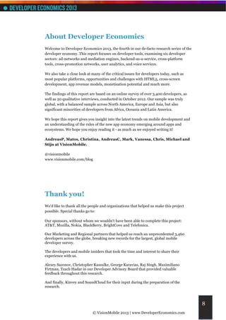 About Developer Economics
Welcome to Developer Economics 2013, the fourth in our de-facto research series of the
developer economy. This report focuses on developer tools, examining six developer
sectors: ad-networks and mediation engines, backend-as-a-service, cross-platform
tools, cross-promotion networks, user analytics, and voice services.

We also take a close look at many of the critical issues for developers today, such as
most popular platforms, opportunities and challenges with HTML5, cross-screen
development, app revenue models, monetisation potential and much more.

The findings of this report are based on an online survey of over 3,400 developers, as
well as 20 qualitative interviews, conducted in October 2012. Our sample was truly
global, with a balanced sample across North America, Europe and Asia, but also
significant minorities of developers from Africa, Oceania and Latin America.

We hope this report gives you insight into the latest trends on mobile development and
an understanding of the rules of the new app economy emerging around apps and
ecosystems. We hope you enjoy reading it - as much as we enjoyed writing it!

AndreasP, Matos, Christina, AndreasC, Mark, Vanessa, Chris, Michael and
Stijn at VisionMobile.

@visionmobile
www.visionmobile.com/blog




Thank you!
We'd like to thank all the people and organizations that helped us make this project
possible. Special thanks go to:

Our sponsors, without whom we wouldn't have been able to complete this project:
AT&T, Mozilla, Nokia, BlackBerry, BrightCove and Telefonica.

Our Marketing and Regional partners that helped us reach an unprecedented 3,460
developers across the globe, breaking new records for the largest, global mobile
developer survey.

The developers and mobile insiders that took the time and interest to share their
experience with us.

Alexey Sazonov, Christopher Kassulke, George Karavias, Raj Singh, Maximiliano
Firtman, Tzach Hadar in our Developer Advisory Board that provided valuable
feedback throughout this research.

And finally, Kinvey and SoundCloud for their input during the preparation of the
research.



                                                                                         8
                             © VisionMobile 2013 | www.DeveloperEconomics.com
 