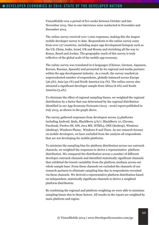VisionMobile over a period of five weeks between October and late
November 2013. One to one interviews were conducted in November and
December 2013.
The online survey received over 7,000 responses, making this the largest
mobile developer survey to date. Respondents to the online survey came
from over 127 countries, including major app development hotspots such as
the US, China, India, Israel, UK and Russia and stretching all the way to
Kenya, Brasil and Jordan. The geographic reach of this survey is truly
reflective of the global scale of the mobile app economy.
The online survey was translated in 6 languages (Chinese, German, Japanese,
Korean, Russian, Spanish) and promoted by 60 regional and media partners
within the app development industry. As a result, the survey reached an
unprecedented number of respondents, globally balanced across Europe
(36.5%), Asia (32.1%) and North America (19.7%). The online survey also
attracted a significant developer sample from Africa (6.6%) and South
America (3.4%).
To eliminate the effect of regional sampling biases, we weighted the regional
distribution by a factor that was determined by the regional distribution
identified in our App Economy Forecasts (2013 - 2016) report published in
July 2013, as shown in the graph above.
The survey gathered responses from developers across 15 platforms
including Android, Bada, BlackBerry 5/6/7, BlackBerry 10, Chrome,
Facebook, Firefox OS, iOS, Java ME, HTML5, OSX (desktop), Windows
(desktop), Windows Phone, Windows 8 and Tizen. As our research focuses
on mobile developers, we have excluded from the analysis all respondents
that are not developing for mobile platforms.
To minimise the sampling bias for platform distribution across our outreach
channels, we weighted the responses to derive a representative platform
distribution. We compared the distribution across a number of different
developer outreach channels and identified statistically significant channels
that exhibited the lowest variability from the platform medians across our
whole sample base. From these channels we excluded the channels of our
research partners to eliminate sampling bias due to respondents recruited
via these channels. We derived a representative platform distribution based
on independent, statistically significant channels to derive a weighted
platform distribution.
By combining the regional and platform weighting we were able to minimise
sampling biases due to these factors. All results in the report are weighted by
main platform and region.

10
© VisionMobile 2014 | www.DeveloperEconomics.com/go

 