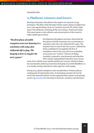 CHAPTER TWO

2. Platform winners and losers
Developer Economics 6th edition is the largest ever research on app
developers. This State of the Developer Nation report captures insights from
over 7,000 app developers from 127 countries, from the US, China, India,
Israel, UK and Russia, stretching all the way to Kenya, Brasil and Jordan.
This report paints a truly reflective and accurate picture of the trends in
today’s global app economy.
Developments throughout 2013 have shown that the
first phase of mobile ecosystem wars are drawing to a
ecosystem wars are drawing to a conclusion with only a few wildcards left to play. The
duopoly is here to stay for the next 3 years. Android has
conclusion with only a few
firmly established its stronghold with 81% of
wildcards left to play. The
smartphone sales in Q3 2013 and is now expanding
across many new “screens”: Internet of Things,
duopoly is here to stay for the
wearables, automotive, entertainment and education.
next 3 years.”
iOS is clearly trailing behind Android in terms of user
reach, but is still the most valuable platform by revenues. Windows Phone
has momentarily picked up momentum during Q3 2013 while BlackBerry 10
is in trouble, having undershot its sales target by a wide margin.

“The first phase of mobile

During 2013, global smartphone sales exceeded those of feature phones,
reaching 55% of total handset sales. In developing countries all over the
world, $50 Android handsets are fast replacing feature phones and opening
up new opportunities for innovation in business, commerce and education.

11
© VisionMobile 2014 | www.DeveloperEconomics.com/go

 