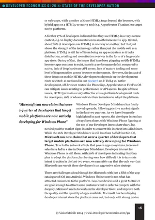 or web-apps, while another 15% use HTML5 to go beyond the browser, with
hybrid apps or a HTML5-to-native tool (e.g. Appcelerator Titanium) to target
native platforms.
A further 17% of developers indicated that they use HTML5 in a very narrow
context, e.g. to display documentation in an otherwise native app. Overall,
about 70% of developers use HTML5 in one way or another, but that just
shows the strength of the technology rather than just the mobile web as a
platform. HTML5 is still far off from being an app ecosystem as it lacks
distribution, retailing and monetisation services in the form of a large-scale
app store. On top of that, the issues that have been plaguing mobile HTML5
browser apps continue to exist, namely a performance deficit compared to
native, lack of deep hardware API access, lack of mature tooling and some
level of fragmentation across browser environments. However, the impact of
these issues on mobile HTML5 development depends on the development
route selected: as we found in our research on HTML5 vs. native
development, off-browser routes like PhoneGap, Appcelerator or FireFox OS
can mitigate issues relating to performance or API access. In spite of these
issues, HTML5 remains a very attractive cross-platform development route
for developers, 16% of whom indicate their intention to adopt the platform.

“Microsoft can now claim that over

Windows Phone Developer Mindshare has finally
moved upwards, following positive market signals
a quarter of developers that target
in the last two quarters. As we have frequently
mobile platforms are now actively
highlighted in past reports, the developer intent has
always been there, with Windows Phone figuring at
developing for Windows Phone”
the top of our Developer Intentshare chart, but
needed positive market signs in order to convert this interest into Mindshare.
While the 26% Developer Mindshare is still less than half of that for iOS,
Microsoft can now claim that over a quarter of developers that
target mobile platforms are now actively developing for Windows
Phone. True to the network effects that govern app ecosystems, increased
sales have led to a rise in Developer Mindshare. Developer interest for
Windows Phone is still there, with 20% of developers indicating that they
plan to adopt the platform; but having seen how difficult it is to translate
intent to action in the last two years, we can safely say that the only way that
Microsoft can recruit these developers is an aggressive sales strategy.
There are challenges ahead though for Microsoft: with just a fifth of the app
catalogue of iOS and Android, Windows Phone store is not what has
attracted consumers to the platform. Low cost devices and a great Metro UI
are good enough to attract some customers but in order to compete with the
duopoly, Microsoft needs to work on the developer front, and improve both
the quality and the quantity of apps available. Microsoft has been buying
developer interest since the platform came out, but only with strong device

16
© VisionMobile 2014 | www.DeveloperEconomics.com/go

 