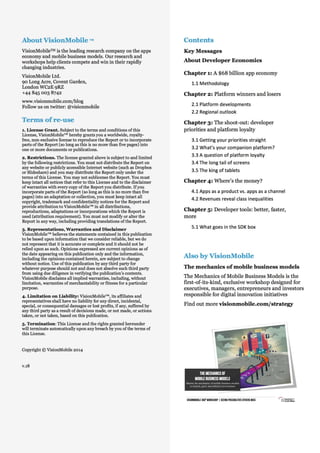 About VisionMobile ™

Contents

VisionMobileTM is the leading research company on the apps
economy and mobile business models. Our research and
workshops help clients compete and win in their rapidly
changing industries.

Key Messages

VisionMobile Ltd.
90 Long Acre, Covent Garden,
London WC2E 9RZ
+44 845 003 8742

About Developer Economics
Chapter 1: A $68 billion app economy

Key Messages
Chapter 2: Platform winners and losers

www.visionmobile.com/blog
Follow us on twitter: @visionmobile

About Developer Economics

Terms of re-use

Chapter
Thank you 3: The shoot-out: developer

1. License Grant. Subject to the terms and conditions of this
License, VisionMobile™ hereby grants you a worldwide, royaltyfree, non-exclusive license to reproduce the Report or to incorporate
parts of the Report (so long as this is no more than five pages) into
one or more documents or publications.
2. Restrictions. The license granted above is subject to and limited
by the following restrictions. You must not distribute the Report on
any website or publicly accessible Internet website (such as Dropbox
or Slideshare) and you may distribute the Report only under the
terms of this License. You may not sublicense the Report. You must
keep intact all notices that refer to this License and to the disclaimer
of warranties with every copy of the Report you distribute. If you
incorporate parts of the Report (so long as this is no more than five
pages) into an adaptation or collection, you must keep intact all
copyright, trademark and confidentiality notices for the Report and
provide attribution to VisionMobile™ in all distributions,
reproductions, adaptations or incorporations which the Report is
used (attribution requirement). You must not modify or alter the
Report in any way, including providing translations of the Report.
3. Representations, Warranties and Disclaimer
VisionMobile™ believes the statements contained in this publication
to be based upon information that we consider reliable, but we do
not represent that it is accurate or complete and it should not be
relied upon as such. Opinions expressed are current opinions as of
the date appearing on this publication only and the information,
including the opinions contained herein, are subject to change
without notice. Use of this publication by any third party for
whatever purpose should not and does not absolve such third party
from using due diligence in verifying the publication’s contents.
VisionMobile disclaims all implied warranties, including, without
limitation, warranties of merchantability or fitness for a particular
purpose.
4. Limitation on Liability: VisionMobile™, its affiliates and
representatives shall have no liability for any direct, incidental,
special, or consequential damages or lost profits, if any, suffered by
any third party as a result of decisions made, or not made, or actions
taken, or not taken, based on this publication.

priorities and platform loyalty

note

Chapter 4: Where’s the money?

Chapter 5: Developer tools: better, faster,
more

Also by VisionMobile
The mechanics of mobile business models
The Mechanics of Mobile Business Models is the
first-of-its-kind, exclusive workshop designed for
executives, managers, entrepreneurs and investors
responsible for digital innovation initiatives
Find out more visionmobile.com/strategy

5. Termination: This License and the rights granted hereunder
will terminate automatically upon any breach by you of the terms of
this License.

Copyright © VisionMobile 2014

v.18

The mechanics of
mobile business models
Master the mechanics of mobile business models
to launch, grow and defend your business

VisionMobile 360⁰ workshop | Seeing possibilities others miss 

1
© VisionMobile 2014 | www.DeveloperEconomics.com/go

 