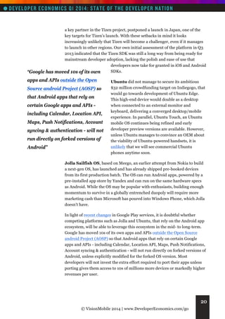 “Google

a key partner in the Tizen project, postponed a launch in Japan, one of the
key targets for Tizen’s launch. With these setbacks in mind it looks
increasingly unlikely that Tizen will become a challenger, even if it manages
to launch in other regions. Our own initial assessment of the platform in Q3
2013 indicated that the Tizen SDK was still a long way from being ready for
mainstream developer adoption, lacking the polish and ease of use that
developers now take for granted in iOS and Android
SDKs.
has moved 10s of its own

apps and APIs outside the Open
Source android Project (AOSP) so
that Android apps that rely on
certain Google apps and APIs including Calendar, Location API,
Maps, Push Notifications, Account
syncing & authentication - will not
run directly on forked versions of
Android”

Ubuntu did not manage to secure its ambitious
$32 million crowdfunding target on Indiegogo, that
would go towards development of Ubuntu Edge.
This high-end device would double as a desktop
when connected to an external monitor and
keyboard, delivering a converged desktop/mobile
experience. In parallel, Ubuntu Touch, an Ubuntu
mobile OS continues being refined and early
developer preview versions are available. However,
unless Ubuntu manages to convince an OEM about
the viability of Ubuntu-powered handsets, it is
unlikely that we will see commercial Ubuntu
phones anytime soon.

Jolla Sailfish OS, based on Meego, an earlier attempt from Nokia to build
a next-gen OS, has launched and has already shipped pre-booked devices
from its first production batch. The OS can run Android apps, powered by a
pre-installed app store by Yandex and can run on the same hardware specs
as Android. While the OS may be popular with enthusiasts, building enough
momentum to survive in a globally entrenched duopoly will require more
marketing cash than Microsoft has poured into Windows Phone, which Jolla
doesn’t have.
In light of recent changes in Google Play services, it is doubtful whether
competing platforms such as Jolla and Ubuntu, that rely on the Android app
ecosystem, will be able to leverage this ecosystem in the mid- to long-term.
Google has moved 10s of its own apps and APIs outside the Open Source
android Project (AOSP) so that Android apps that rely on certain Google
apps and APIs - including Calendar, Location API, Maps, Push Notifications,
Account syncing & authentication - will not run directly on forked versions of
Android, unless explicitly modified for the forked OS version. Most
developers will not invest the extra effort required to port their apps unless
porting gives them access to 10s of millions more devices or markedly higher
revenues per user.

20
© VisionMobile 2014 | www.DeveloperEconomics.com/go

 