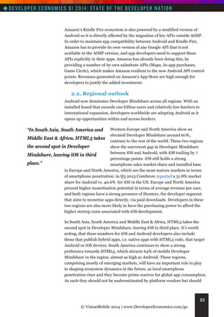 Amazon’s Kindle Fire ecosystem is also powered by a modified version of
Android so it is directly affected by the migration of key APIs outside AOSP.
In order to maintain app compatibility between Android and Kindle Fire,
Amazon has to provide its own version of any Google API that is not
available in the AOSP version, and app developers need to support these
APIs explicitly in their apps. Amazon has already been doing this, by
providing a number of its own substitute APIs (Maps, In-app purchases,
Game Circle), which makes Amazon resilient to the new Android API control
points. Revenues generated on Amazon’s App Store are high enough for
developers to justify the added investment.

2.2. Regional outlook
Android now dominates Developer Mindshare across all regions. With an
installed based that exceeds one billion users and relatively low barriers to
international expansion, developers worldwide are adopting Android as it
opens up opportunities within and across borders.
Western Europe and North America show an
elevated Developer Mindshare around 60%,
Middle East & Africa, HTML5 takes
contrary to the rest of the world. These two regions
the second spot in Developer
show the narrowest gap in Developer Mindshare
between iOS and Android, with iOS trailing by 7
Mindshare, leaving iOS in third
percentage points. iOS still holds a strong
place.”
smartphone sales market share and installed base
in Europe and North America, which are the most mature markets in terms
of smartphone penetration: in Q3 2013 ComScore reported a 51.8% market
share for Android vs. 40.6% for iOS in the US. Europe and North America
present higher monetisation potential in terms of average revenue per user,
and both regions have a strong presence of Hunters, the developer segment
that aims to monetise apps directly, via paid downloads. Developers in these
two regions are also more likely to have the purchasing power to afford the
higher startup costs associated with iOS development.

“In South Asia, South America and

In South Asia, South America and Middle East & Africa, HTML5 takes the
second spot in Developer Mindshare, leaving iOS in third place. It’s worth
noting, that these numbers for iOS and Android developers also include
those that publish hybrid apps, i.e. native apps with HTML5 code, that target
Android or iOS devices. South America continues to show a strong
preference towards HTML5, which attracts 64% of mobile Developer
Mindshare in the region, almost as high as Android. These regions,
comprising mostly of emerging markets, will have an important role to play
in shaping ecosystem dynamics in the future, as local smartphone
penetration rises and they become prime sources for global app consumption.
As such they should not be underestimated by platform vendors but should

21
© VisionMobile 2014 | www.DeveloperEconomics.com/go

 