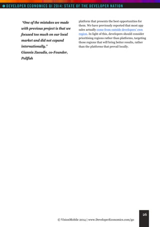 “One of the mistakes we made
with previous project is that we
focused too much on our local
market and did not expand
internationally.”

platform that presents the best opportunities for
them. We have previously reported that most app
sales actually come from outside developers’ own
region. In light of this, developers should consider
prioritising regions rather than platforms, targeting
those regions that will bring better results, rather
than the platforms that prevail locally.

Giannis Zaoudis, co-Founder,
Pollfish

26
© VisionMobile 2014 | www.DeveloperEconomics.com/go

 